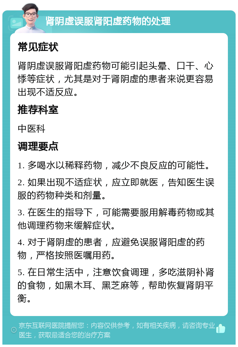 肾阴虚误服肾阳虚药物的处理 常见症状 肾阴虚误服肾阳虚药物可能引起头晕、口干、心悸等症状，尤其是对于肾阴虚的患者来说更容易出现不适反应。 推荐科室 中医科 调理要点 1. 多喝水以稀释药物，减少不良反应的可能性。 2. 如果出现不适症状，应立即就医，告知医生误服的药物种类和剂量。 3. 在医生的指导下，可能需要服用解毒药物或其他调理药物来缓解症状。 4. 对于肾阴虚的患者，应避免误服肾阳虚的药物，严格按照医嘱用药。 5. 在日常生活中，注意饮食调理，多吃滋阴补肾的食物，如黑木耳、黑芝麻等，帮助恢复肾阴平衡。