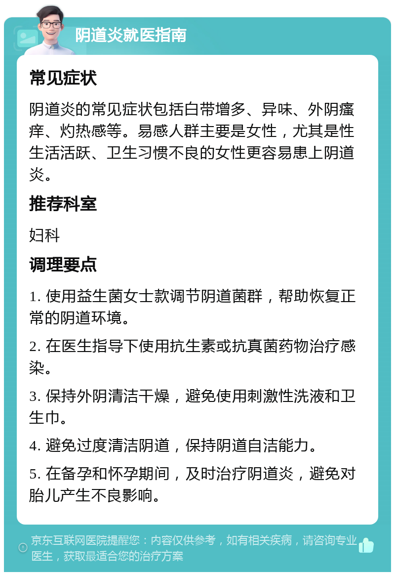 阴道炎就医指南 常见症状 阴道炎的常见症状包括白带增多、异味、外阴瘙痒、灼热感等。易感人群主要是女性，尤其是性生活活跃、卫生习惯不良的女性更容易患上阴道炎。 推荐科室 妇科 调理要点 1. 使用益生菌女士款调节阴道菌群，帮助恢复正常的阴道环境。 2. 在医生指导下使用抗生素或抗真菌药物治疗感染。 3. 保持外阴清洁干燥，避免使用刺激性洗液和卫生巾。 4. 避免过度清洁阴道，保持阴道自洁能力。 5. 在备孕和怀孕期间，及时治疗阴道炎，避免对胎儿产生不良影响。