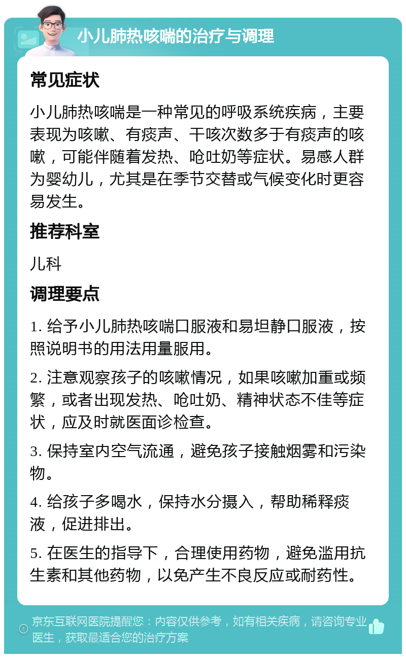 小儿肺热咳喘的治疗与调理 常见症状 小儿肺热咳喘是一种常见的呼吸系统疾病，主要表现为咳嗽、有痰声、干咳次数多于有痰声的咳嗽，可能伴随着发热、呛吐奶等症状。易感人群为婴幼儿，尤其是在季节交替或气候变化时更容易发生。 推荐科室 儿科 调理要点 1. 给予小儿肺热咳喘口服液和易坦静口服液，按照说明书的用法用量服用。 2. 注意观察孩子的咳嗽情况，如果咳嗽加重或频繁，或者出现发热、呛吐奶、精神状态不佳等症状，应及时就医面诊检查。 3. 保持室内空气流通，避免孩子接触烟雾和污染物。 4. 给孩子多喝水，保持水分摄入，帮助稀释痰液，促进排出。 5. 在医生的指导下，合理使用药物，避免滥用抗生素和其他药物，以免产生不良反应或耐药性。