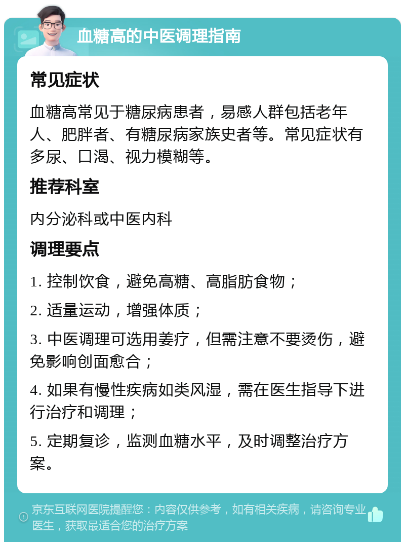 血糖高的中医调理指南 常见症状 血糖高常见于糖尿病患者，易感人群包括老年人、肥胖者、有糖尿病家族史者等。常见症状有多尿、口渴、视力模糊等。 推荐科室 内分泌科或中医内科 调理要点 1. 控制饮食，避免高糖、高脂肪食物； 2. 适量运动，增强体质； 3. 中医调理可选用姜疗，但需注意不要烫伤，避免影响创面愈合； 4. 如果有慢性疾病如类风湿，需在医生指导下进行治疗和调理； 5. 定期复诊，监测血糖水平，及时调整治疗方案。