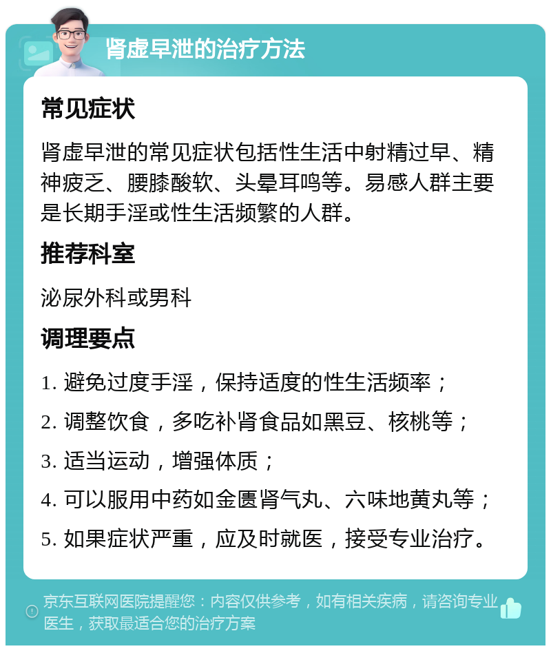 肾虚早泄的治疗方法 常见症状 肾虚早泄的常见症状包括性生活中射精过早、精神疲乏、腰膝酸软、头晕耳鸣等。易感人群主要是长期手淫或性生活频繁的人群。 推荐科室 泌尿外科或男科 调理要点 1. 避免过度手淫，保持适度的性生活频率； 2. 调整饮食，多吃补肾食品如黑豆、核桃等； 3. 适当运动，增强体质； 4. 可以服用中药如金匮肾气丸、六味地黄丸等； 5. 如果症状严重，应及时就医，接受专业治疗。