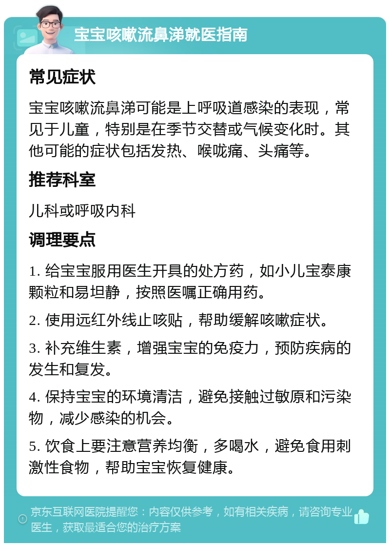 宝宝咳嗽流鼻涕就医指南 常见症状 宝宝咳嗽流鼻涕可能是上呼吸道感染的表现，常见于儿童，特别是在季节交替或气候变化时。其他可能的症状包括发热、喉咙痛、头痛等。 推荐科室 儿科或呼吸内科 调理要点 1. 给宝宝服用医生开具的处方药，如小儿宝泰康颗粒和易坦静，按照医嘱正确用药。 2. 使用远红外线止咳贴，帮助缓解咳嗽症状。 3. 补充维生素，增强宝宝的免疫力，预防疾病的发生和复发。 4. 保持宝宝的环境清洁，避免接触过敏原和污染物，减少感染的机会。 5. 饮食上要注意营养均衡，多喝水，避免食用刺激性食物，帮助宝宝恢复健康。