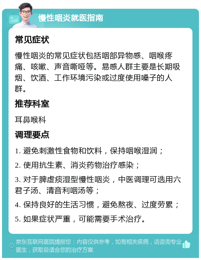 慢性咽炎就医指南 常见症状 慢性咽炎的常见症状包括咽部异物感、咽喉疼痛、咳嗽、声音嘶哑等。易感人群主要是长期吸烟、饮酒、工作环境污染或过度使用嗓子的人群。 推荐科室 耳鼻喉科 调理要点 1. 避免刺激性食物和饮料，保持咽喉湿润； 2. 使用抗生素、消炎药物治疗感染； 3. 对于脾虚痰湿型慢性咽炎，中医调理可选用六君子汤、清音利咽汤等； 4. 保持良好的生活习惯，避免熬夜、过度劳累； 5. 如果症状严重，可能需要手术治疗。