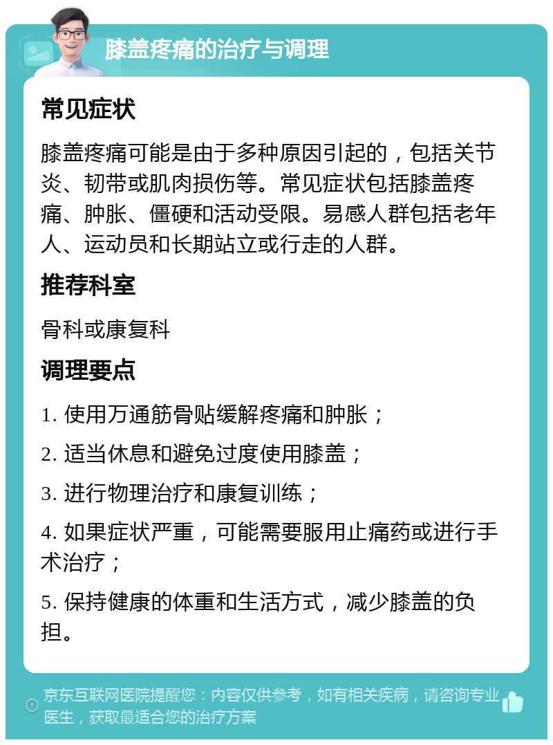 膝盖疼痛的治疗与调理 常见症状 膝盖疼痛可能是由于多种原因引起的，包括关节炎、韧带或肌肉损伤等。常见症状包括膝盖疼痛、肿胀、僵硬和活动受限。易感人群包括老年人、运动员和长期站立或行走的人群。 推荐科室 骨科或康复科 调理要点 1. 使用万通筋骨贴缓解疼痛和肿胀； 2. 适当休息和避免过度使用膝盖； 3. 进行物理治疗和康复训练； 4. 如果症状严重，可能需要服用止痛药或进行手术治疗； 5. 保持健康的体重和生活方式，减少膝盖的负担。