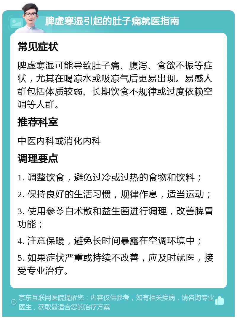 脾虚寒湿引起的肚子痛就医指南 常见症状 脾虚寒湿可能导致肚子痛、腹泻、食欲不振等症状，尤其在喝凉水或吸凉气后更易出现。易感人群包括体质较弱、长期饮食不规律或过度依赖空调等人群。 推荐科室 中医内科或消化内科 调理要点 1. 调整饮食，避免过冷或过热的食物和饮料； 2. 保持良好的生活习惯，规律作息，适当运动； 3. 使用参苓白术散和益生菌进行调理，改善脾胃功能； 4. 注意保暖，避免长时间暴露在空调环境中； 5. 如果症状严重或持续不改善，应及时就医，接受专业治疗。