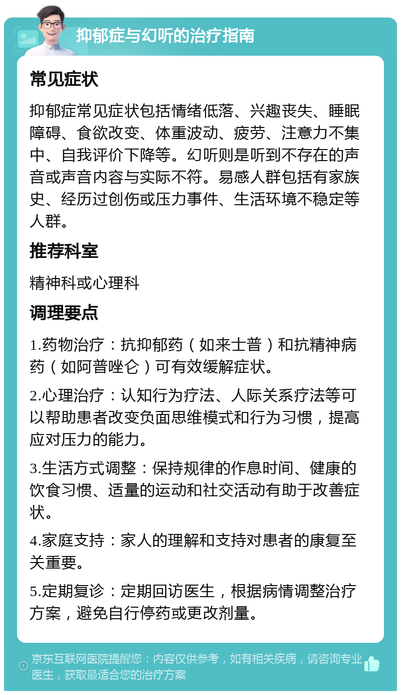 抑郁症与幻听的治疗指南 常见症状 抑郁症常见症状包括情绪低落、兴趣丧失、睡眠障碍、食欲改变、体重波动、疲劳、注意力不集中、自我评价下降等。幻听则是听到不存在的声音或声音内容与实际不符。易感人群包括有家族史、经历过创伤或压力事件、生活环境不稳定等人群。 推荐科室 精神科或心理科 调理要点 1.药物治疗：抗抑郁药（如来士普）和抗精神病药（如阿普唑仑）可有效缓解症状。 2.心理治疗：认知行为疗法、人际关系疗法等可以帮助患者改变负面思维模式和行为习惯，提高应对压力的能力。 3.生活方式调整：保持规律的作息时间、健康的饮食习惯、适量的运动和社交活动有助于改善症状。 4.家庭支持：家人的理解和支持对患者的康复至关重要。 5.定期复诊：定期回访医生，根据病情调整治疗方案，避免自行停药或更改剂量。