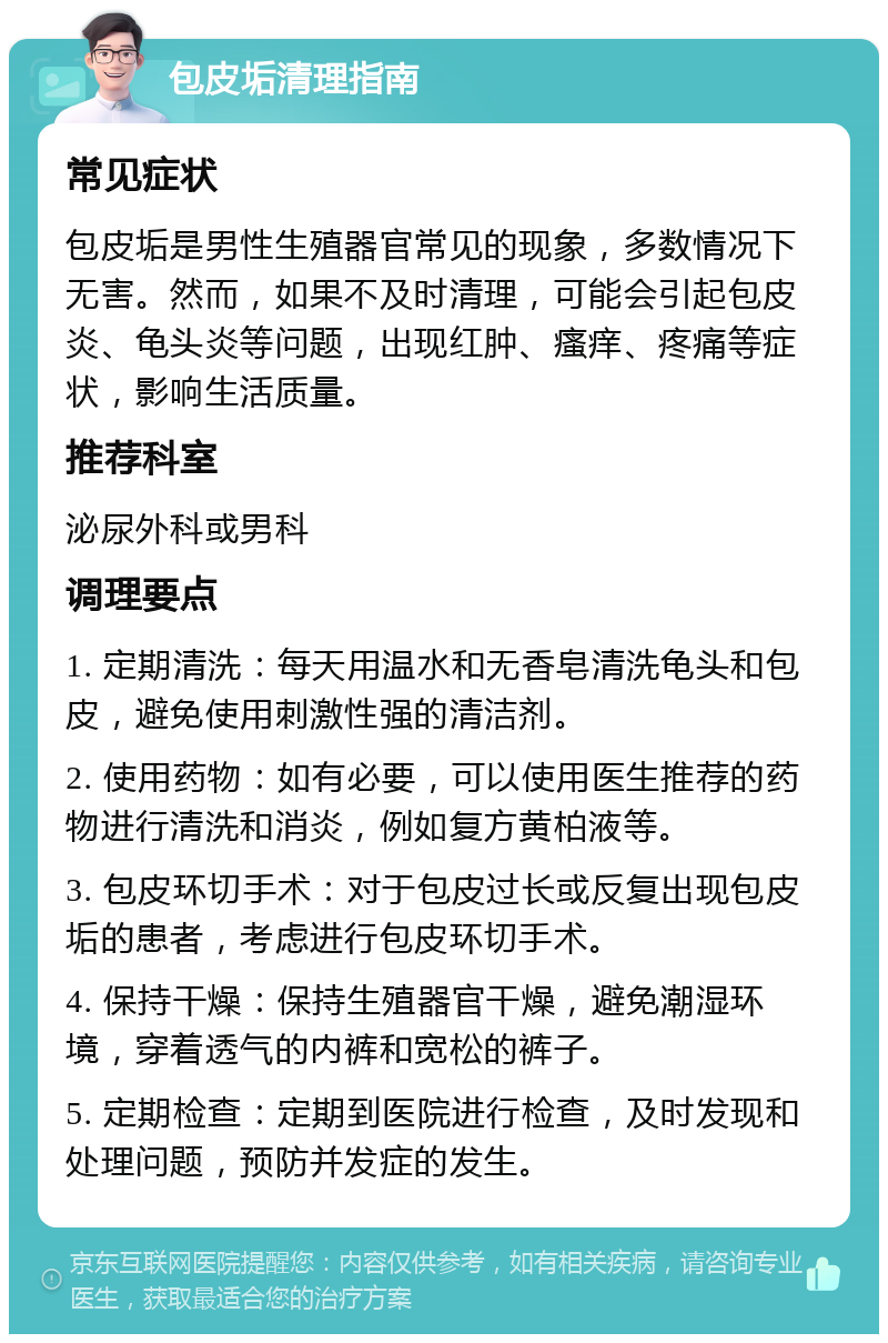 包皮垢清理指南 常见症状 包皮垢是男性生殖器官常见的现象，多数情况下无害。然而，如果不及时清理，可能会引起包皮炎、龟头炎等问题，出现红肿、瘙痒、疼痛等症状，影响生活质量。 推荐科室 泌尿外科或男科 调理要点 1. 定期清洗：每天用温水和无香皂清洗龟头和包皮，避免使用刺激性强的清洁剂。 2. 使用药物：如有必要，可以使用医生推荐的药物进行清洗和消炎，例如复方黄柏液等。 3. 包皮环切手术：对于包皮过长或反复出现包皮垢的患者，考虑进行包皮环切手术。 4. 保持干燥：保持生殖器官干燥，避免潮湿环境，穿着透气的内裤和宽松的裤子。 5. 定期检查：定期到医院进行检查，及时发现和处理问题，预防并发症的发生。