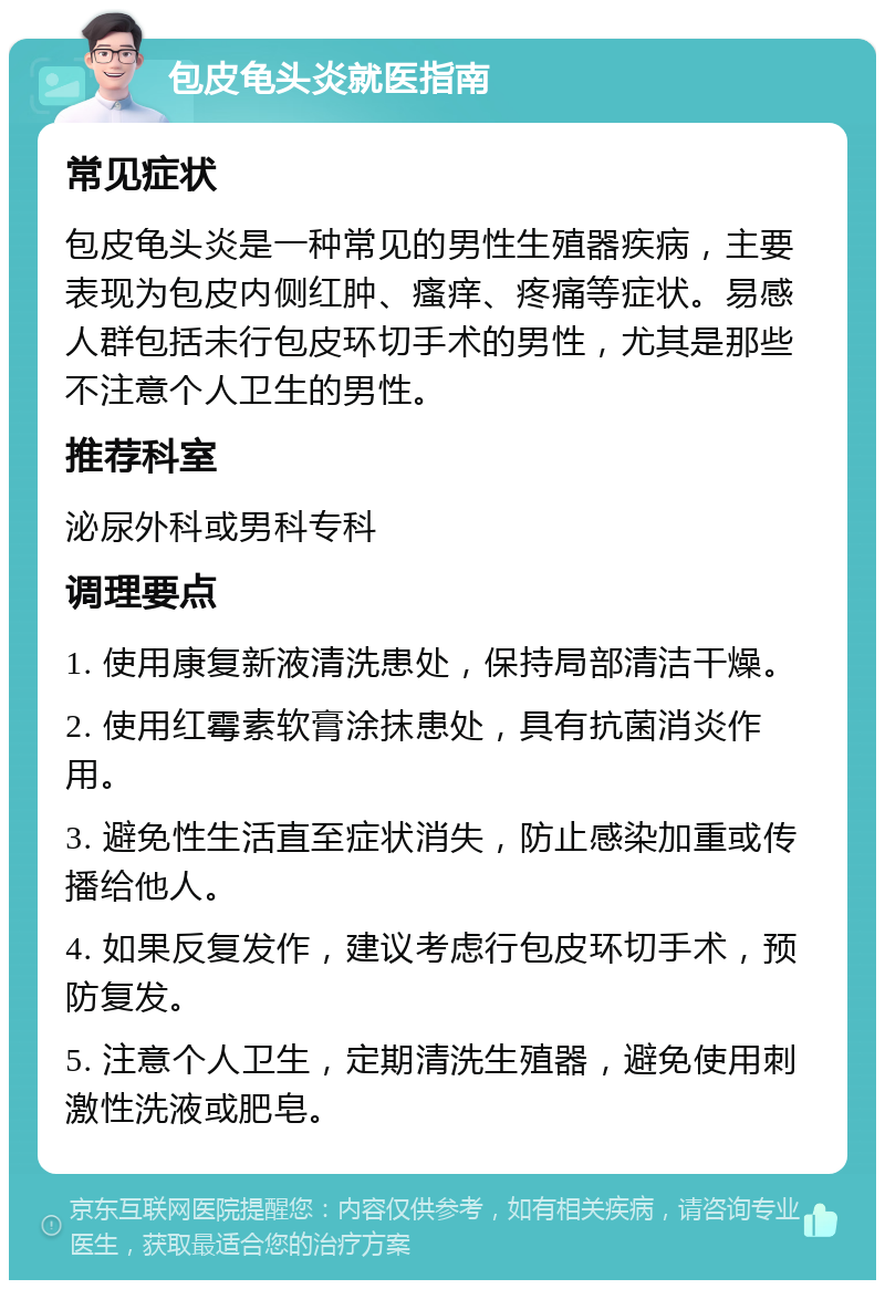 包皮龟头炎就医指南 常见症状 包皮龟头炎是一种常见的男性生殖器疾病，主要表现为包皮内侧红肿、瘙痒、疼痛等症状。易感人群包括未行包皮环切手术的男性，尤其是那些不注意个人卫生的男性。 推荐科室 泌尿外科或男科专科 调理要点 1. 使用康复新液清洗患处，保持局部清洁干燥。 2. 使用红霉素软膏涂抹患处，具有抗菌消炎作用。 3. 避免性生活直至症状消失，防止感染加重或传播给他人。 4. 如果反复发作，建议考虑行包皮环切手术，预防复发。 5. 注意个人卫生，定期清洗生殖器，避免使用刺激性洗液或肥皂。