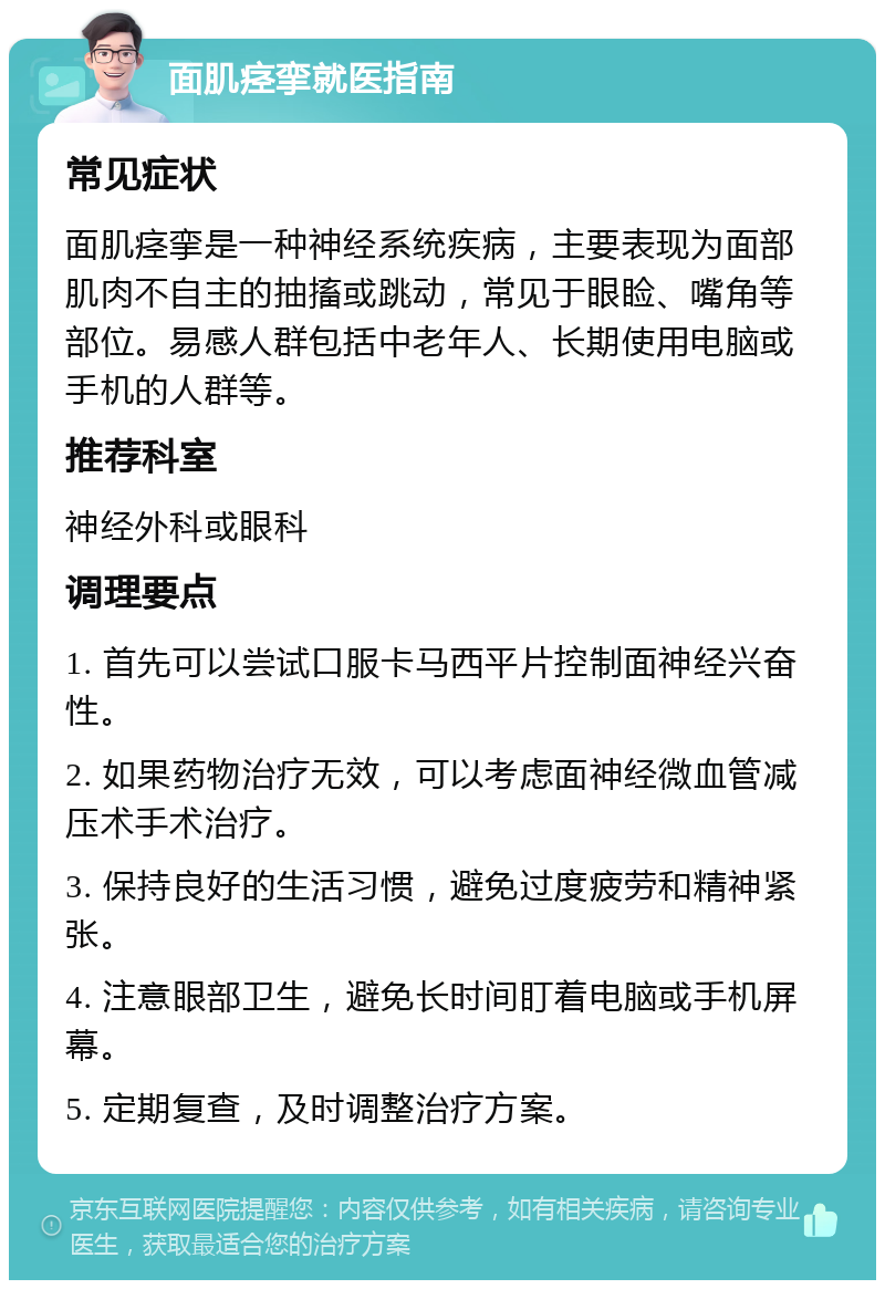 面肌痉挛就医指南 常见症状 面肌痉挛是一种神经系统疾病，主要表现为面部肌肉不自主的抽搐或跳动，常见于眼睑、嘴角等部位。易感人群包括中老年人、长期使用电脑或手机的人群等。 推荐科室 神经外科或眼科 调理要点 1. 首先可以尝试口服卡马西平片控制面神经兴奋性。 2. 如果药物治疗无效，可以考虑面神经微血管减压术手术治疗。 3. 保持良好的生活习惯，避免过度疲劳和精神紧张。 4. 注意眼部卫生，避免长时间盯着电脑或手机屏幕。 5. 定期复查，及时调整治疗方案。