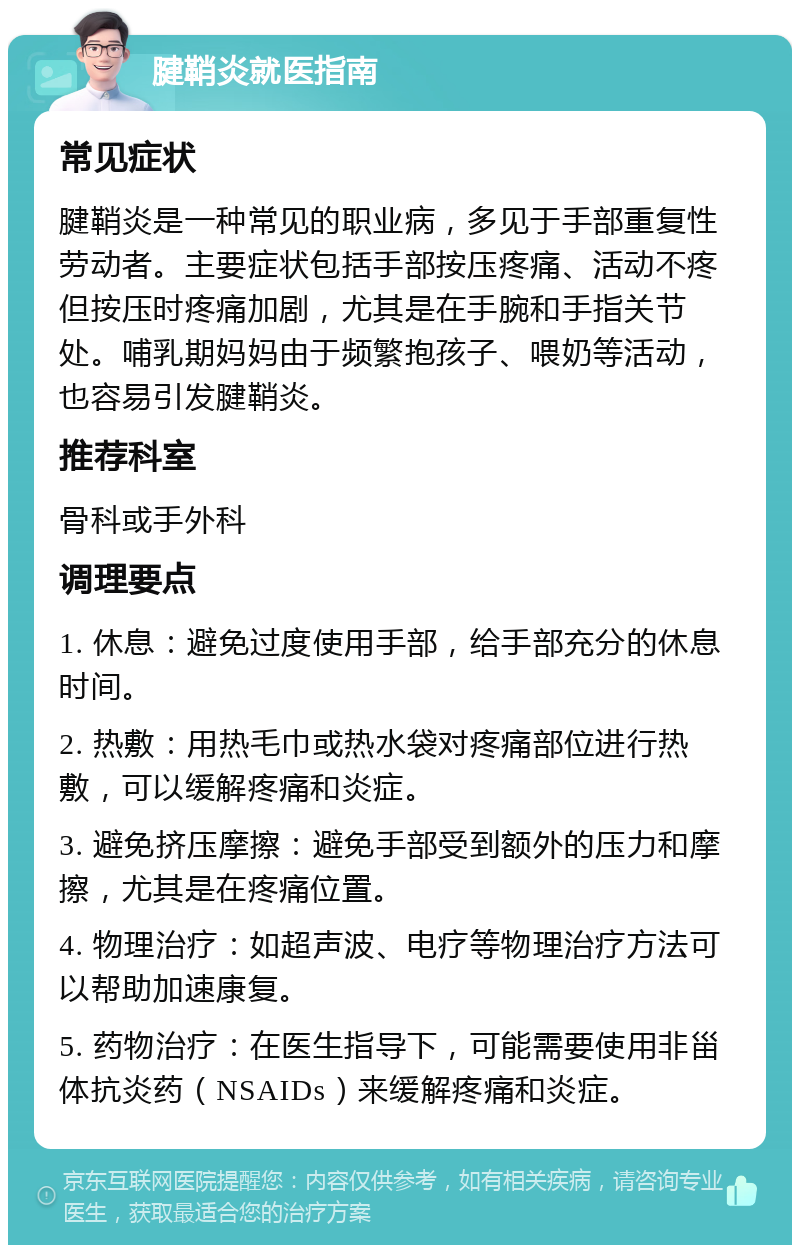 腱鞘炎就医指南 常见症状 腱鞘炎是一种常见的职业病，多见于手部重复性劳动者。主要症状包括手部按压疼痛、活动不疼但按压时疼痛加剧，尤其是在手腕和手指关节处。哺乳期妈妈由于频繁抱孩子、喂奶等活动，也容易引发腱鞘炎。 推荐科室 骨科或手外科 调理要点 1. 休息：避免过度使用手部，给手部充分的休息时间。 2. 热敷：用热毛巾或热水袋对疼痛部位进行热敷，可以缓解疼痛和炎症。 3. 避免挤压摩擦：避免手部受到额外的压力和摩擦，尤其是在疼痛位置。 4. 物理治疗：如超声波、电疗等物理治疗方法可以帮助加速康复。 5. 药物治疗：在医生指导下，可能需要使用非甾体抗炎药（NSAIDs）来缓解疼痛和炎症。