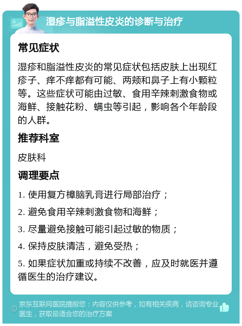 湿疹与脂溢性皮炎的诊断与治疗 常见症状 湿疹和脂溢性皮炎的常见症状包括皮肤上出现红疹子、痒不痒都有可能、两颊和鼻子上有小颗粒等。这些症状可能由过敏、食用辛辣刺激食物或海鲜、接触花粉、螨虫等引起，影响各个年龄段的人群。 推荐科室 皮肤科 调理要点 1. 使用复方樟脑乳膏进行局部治疗； 2. 避免食用辛辣刺激食物和海鲜； 3. 尽量避免接触可能引起过敏的物质； 4. 保持皮肤清洁，避免受热； 5. 如果症状加重或持续不改善，应及时就医并遵循医生的治疗建议。