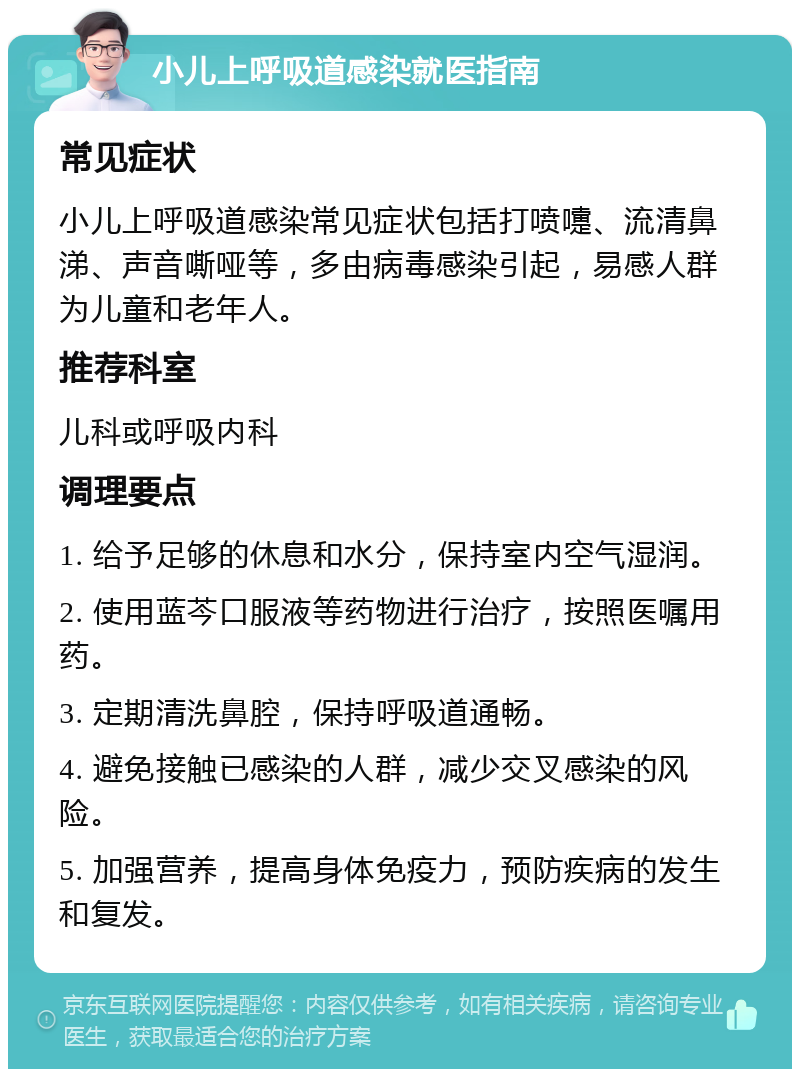 小儿上呼吸道感染就医指南 常见症状 小儿上呼吸道感染常见症状包括打喷嚏、流清鼻涕、声音嘶哑等，多由病毒感染引起，易感人群为儿童和老年人。 推荐科室 儿科或呼吸内科 调理要点 1. 给予足够的休息和水分，保持室内空气湿润。 2. 使用蓝芩口服液等药物进行治疗，按照医嘱用药。 3. 定期清洗鼻腔，保持呼吸道通畅。 4. 避免接触已感染的人群，减少交叉感染的风险。 5. 加强营养，提高身体免疫力，预防疾病的发生和复发。