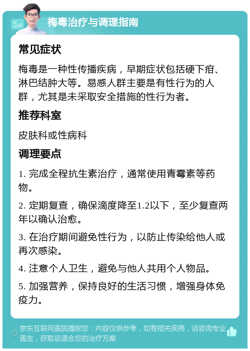 梅毒治疗与调理指南 常见症状 梅毒是一种性传播疾病，早期症状包括硬下疳、淋巴结肿大等。易感人群主要是有性行为的人群，尤其是未采取安全措施的性行为者。 推荐科室 皮肤科或性病科 调理要点 1. 完成全程抗生素治疗，通常使用青霉素等药物。 2. 定期复查，确保滴度降至1.2以下，至少复查两年以确认治愈。 3. 在治疗期间避免性行为，以防止传染给他人或再次感染。 4. 注意个人卫生，避免与他人共用个人物品。 5. 加强营养，保持良好的生活习惯，增强身体免疫力。