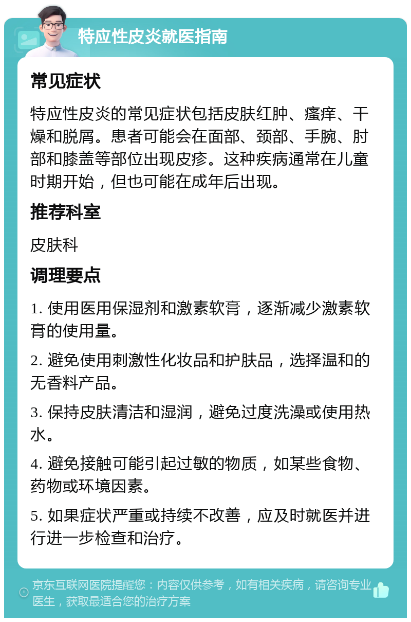 特应性皮炎就医指南 常见症状 特应性皮炎的常见症状包括皮肤红肿、瘙痒、干燥和脱屑。患者可能会在面部、颈部、手腕、肘部和膝盖等部位出现皮疹。这种疾病通常在儿童时期开始，但也可能在成年后出现。 推荐科室 皮肤科 调理要点 1. 使用医用保湿剂和激素软膏，逐渐减少激素软膏的使用量。 2. 避免使用刺激性化妆品和护肤品，选择温和的无香料产品。 3. 保持皮肤清洁和湿润，避免过度洗澡或使用热水。 4. 避免接触可能引起过敏的物质，如某些食物、药物或环境因素。 5. 如果症状严重或持续不改善，应及时就医并进行进一步检查和治疗。