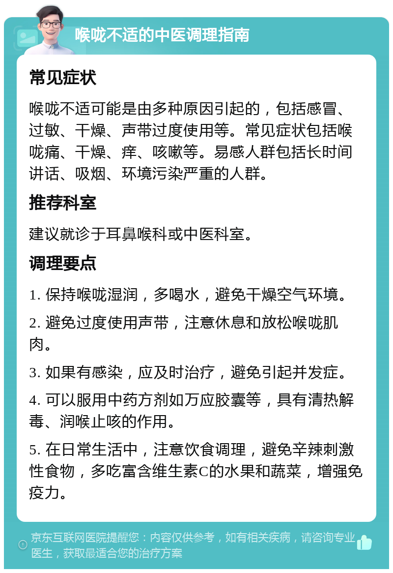 喉咙不适的中医调理指南 常见症状 喉咙不适可能是由多种原因引起的，包括感冒、过敏、干燥、声带过度使用等。常见症状包括喉咙痛、干燥、痒、咳嗽等。易感人群包括长时间讲话、吸烟、环境污染严重的人群。 推荐科室 建议就诊于耳鼻喉科或中医科室。 调理要点 1. 保持喉咙湿润，多喝水，避免干燥空气环境。 2. 避免过度使用声带，注意休息和放松喉咙肌肉。 3. 如果有感染，应及时治疗，避免引起并发症。 4. 可以服用中药方剂如万应胶囊等，具有清热解毒、润喉止咳的作用。 5. 在日常生活中，注意饮食调理，避免辛辣刺激性食物，多吃富含维生素C的水果和蔬菜，增强免疫力。