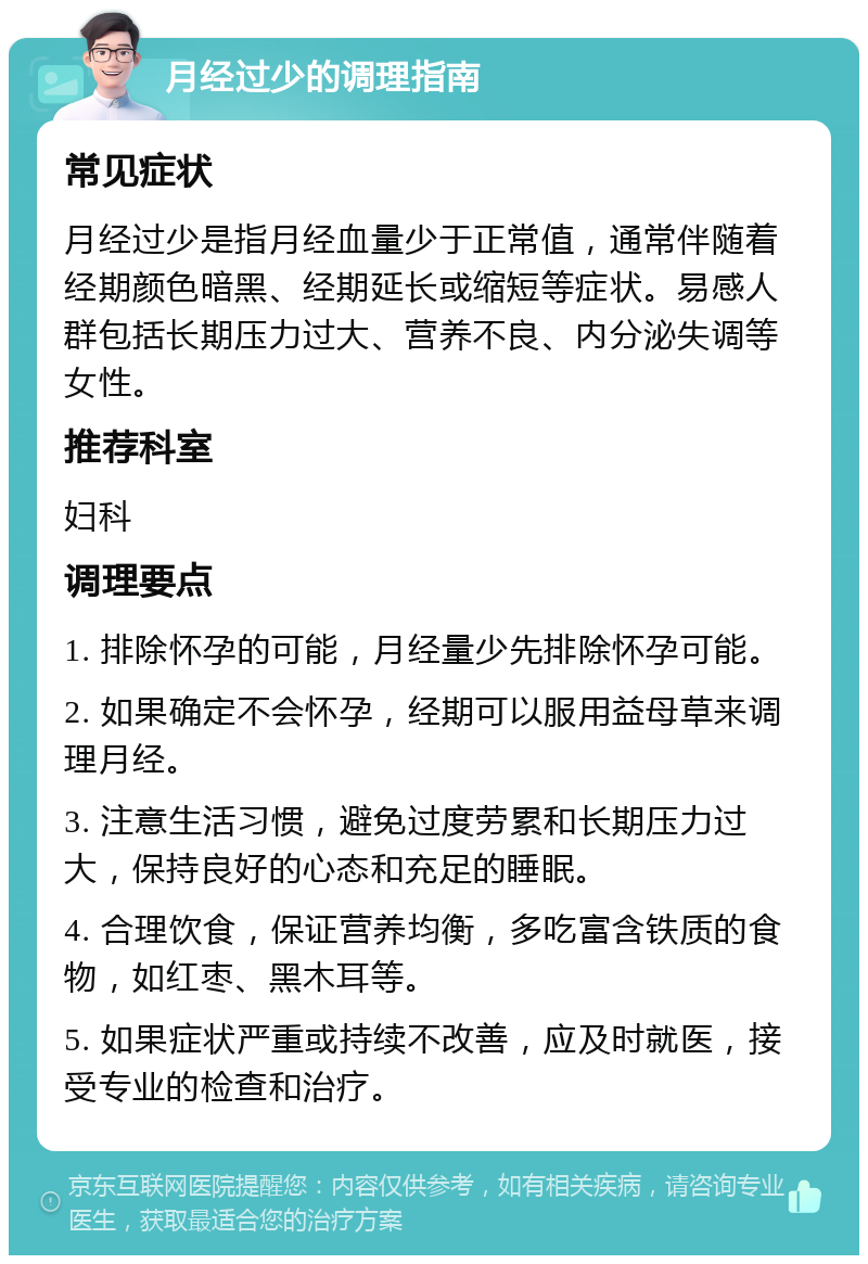 月经过少的调理指南 常见症状 月经过少是指月经血量少于正常值，通常伴随着经期颜色暗黑、经期延长或缩短等症状。易感人群包括长期压力过大、营养不良、内分泌失调等女性。 推荐科室 妇科 调理要点 1. 排除怀孕的可能，月经量少先排除怀孕可能。 2. 如果确定不会怀孕，经期可以服用益母草来调理月经。 3. 注意生活习惯，避免过度劳累和长期压力过大，保持良好的心态和充足的睡眠。 4. 合理饮食，保证营养均衡，多吃富含铁质的食物，如红枣、黑木耳等。 5. 如果症状严重或持续不改善，应及时就医，接受专业的检查和治疗。