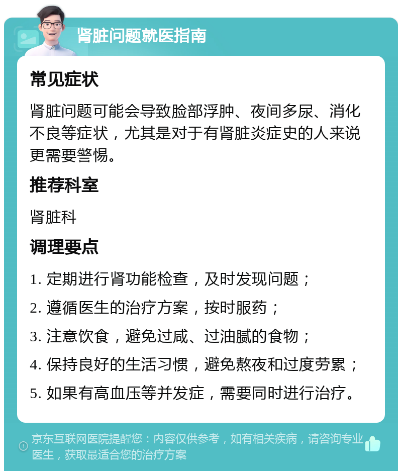 肾脏问题就医指南 常见症状 肾脏问题可能会导致脸部浮肿、夜间多尿、消化不良等症状，尤其是对于有肾脏炎症史的人来说更需要警惕。 推荐科室 肾脏科 调理要点 1. 定期进行肾功能检查，及时发现问题； 2. 遵循医生的治疗方案，按时服药； 3. 注意饮食，避免过咸、过油腻的食物； 4. 保持良好的生活习惯，避免熬夜和过度劳累； 5. 如果有高血压等并发症，需要同时进行治疗。