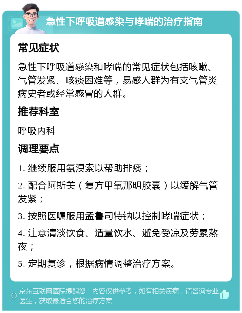 急性下呼吸道感染与哮喘的治疗指南 常见症状 急性下呼吸道感染和哮喘的常见症状包括咳嗽、气管发紧、咳痰困难等，易感人群为有支气管炎病史者或经常感冒的人群。 推荐科室 呼吸内科 调理要点 1. 继续服用氨溴索以帮助排痰； 2. 配合阿斯美（复方甲氧那明胶囊）以缓解气管发紧； 3. 按照医嘱服用孟鲁司特钠以控制哮喘症状； 4. 注意清淡饮食、适量饮水、避免受凉及劳累熬夜； 5. 定期复诊，根据病情调整治疗方案。