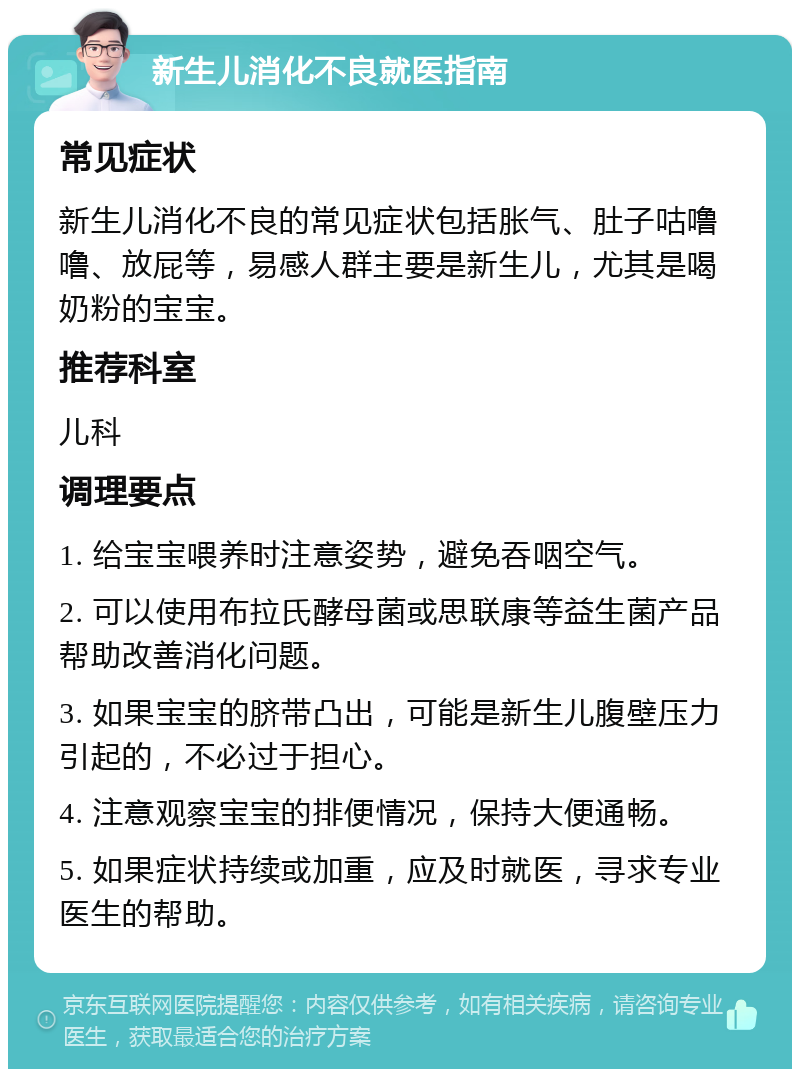 新生儿消化不良就医指南 常见症状 新生儿消化不良的常见症状包括胀气、肚子咕噜噜、放屁等，易感人群主要是新生儿，尤其是喝奶粉的宝宝。 推荐科室 儿科 调理要点 1. 给宝宝喂养时注意姿势，避免吞咽空气。 2. 可以使用布拉氏酵母菌或思联康等益生菌产品帮助改善消化问题。 3. 如果宝宝的脐带凸出，可能是新生儿腹壁压力引起的，不必过于担心。 4. 注意观察宝宝的排便情况，保持大便通畅。 5. 如果症状持续或加重，应及时就医，寻求专业医生的帮助。