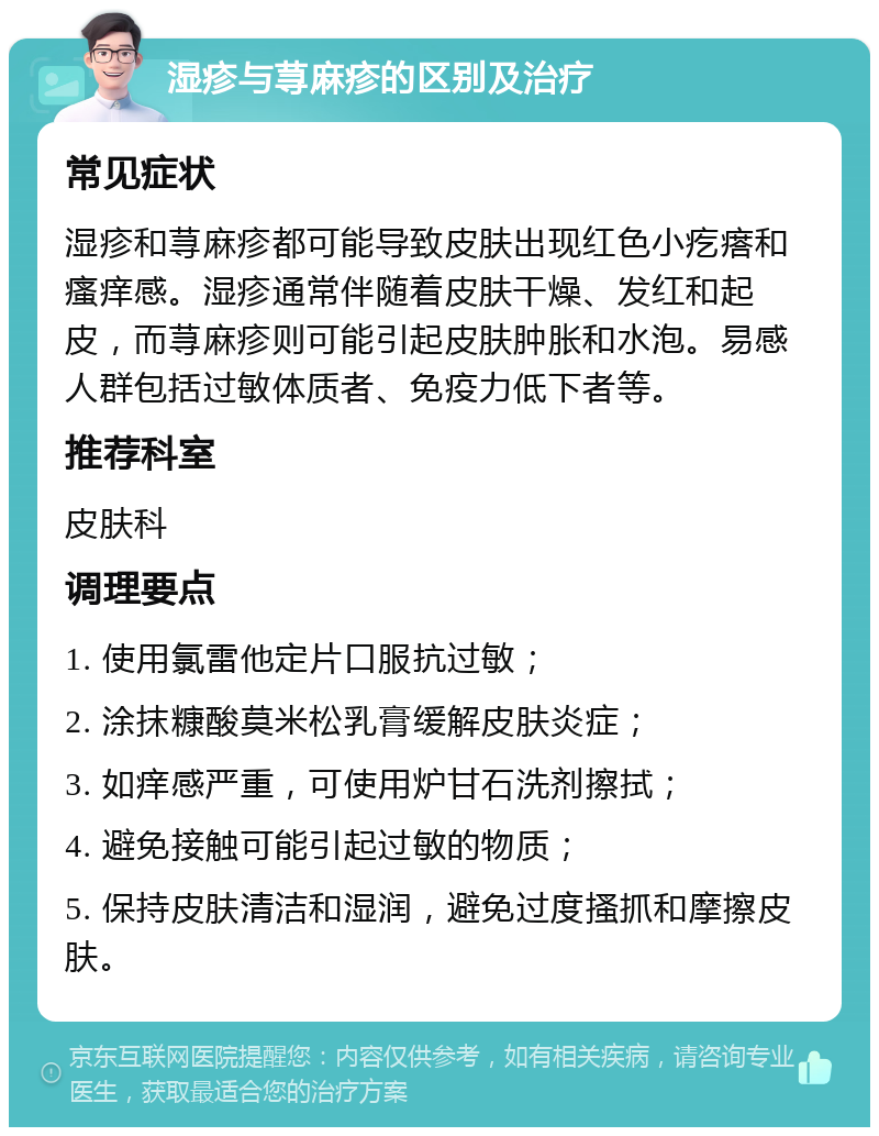 湿疹与荨麻疹的区别及治疗 常见症状 湿疹和荨麻疹都可能导致皮肤出现红色小疙瘩和瘙痒感。湿疹通常伴随着皮肤干燥、发红和起皮，而荨麻疹则可能引起皮肤肿胀和水泡。易感人群包括过敏体质者、免疫力低下者等。 推荐科室 皮肤科 调理要点 1. 使用氯雷他定片口服抗过敏； 2. 涂抹糠酸莫米松乳膏缓解皮肤炎症； 3. 如痒感严重，可使用炉甘石洗剂擦拭； 4. 避免接触可能引起过敏的物质； 5. 保持皮肤清洁和湿润，避免过度搔抓和摩擦皮肤。