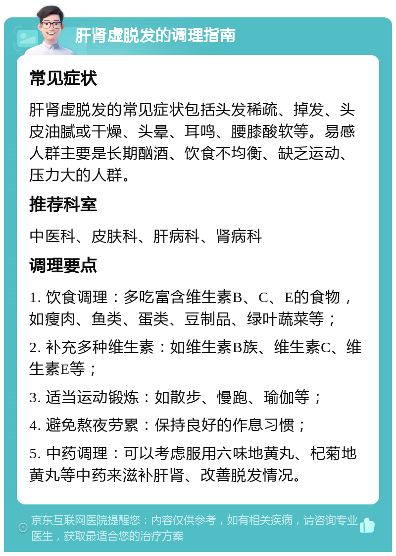 肝肾虚脱发的调理指南 常见症状 肝肾虚脱发的常见症状包括头发稀疏、掉发、头皮油腻或干燥、头晕、耳鸣、腰膝酸软等。易感人群主要是长期酗酒、饮食不均衡、缺乏运动、压力大的人群。 推荐科室 中医科、皮肤科、肝病科、肾病科 调理要点 1. 饮食调理：多吃富含维生素B、C、E的食物，如瘦肉、鱼类、蛋类、豆制品、绿叶蔬菜等； 2. 补充多种维生素：如维生素B族、维生素C、维生素E等； 3. 适当运动锻炼：如散步、慢跑、瑜伽等； 4. 避免熬夜劳累：保持良好的作息习惯； 5. 中药调理：可以考虑服用六味地黄丸、杞菊地黄丸等中药来滋补肝肾、改善脱发情况。