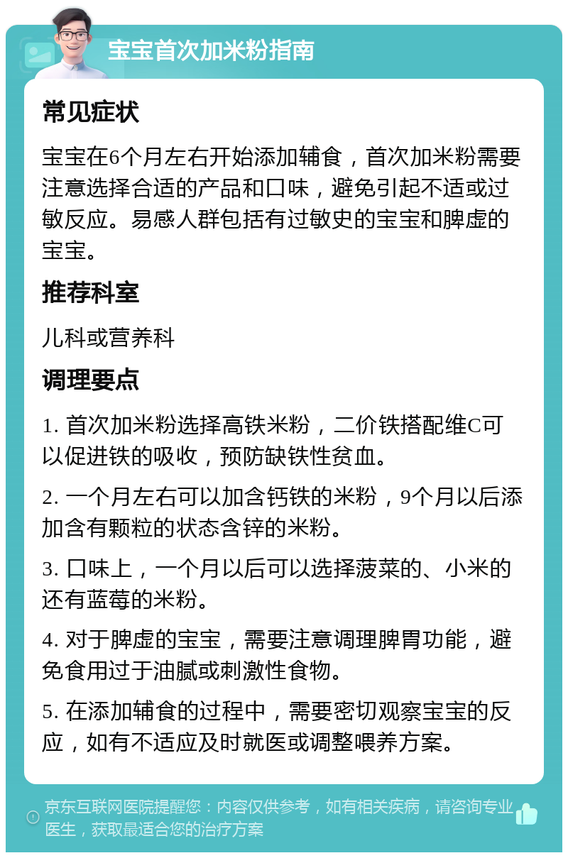 宝宝首次加米粉指南 常见症状 宝宝在6个月左右开始添加辅食，首次加米粉需要注意选择合适的产品和口味，避免引起不适或过敏反应。易感人群包括有过敏史的宝宝和脾虚的宝宝。 推荐科室 儿科或营养科 调理要点 1. 首次加米粉选择高铁米粉，二价铁搭配维C可以促进铁的吸收，预防缺铁性贫血。 2. 一个月左右可以加含钙铁的米粉，9个月以后添加含有颗粒的状态含锌的米粉。 3. 口味上，一个月以后可以选择菠菜的、小米的还有蓝莓的米粉。 4. 对于脾虚的宝宝，需要注意调理脾胃功能，避免食用过于油腻或刺激性食物。 5. 在添加辅食的过程中，需要密切观察宝宝的反应，如有不适应及时就医或调整喂养方案。