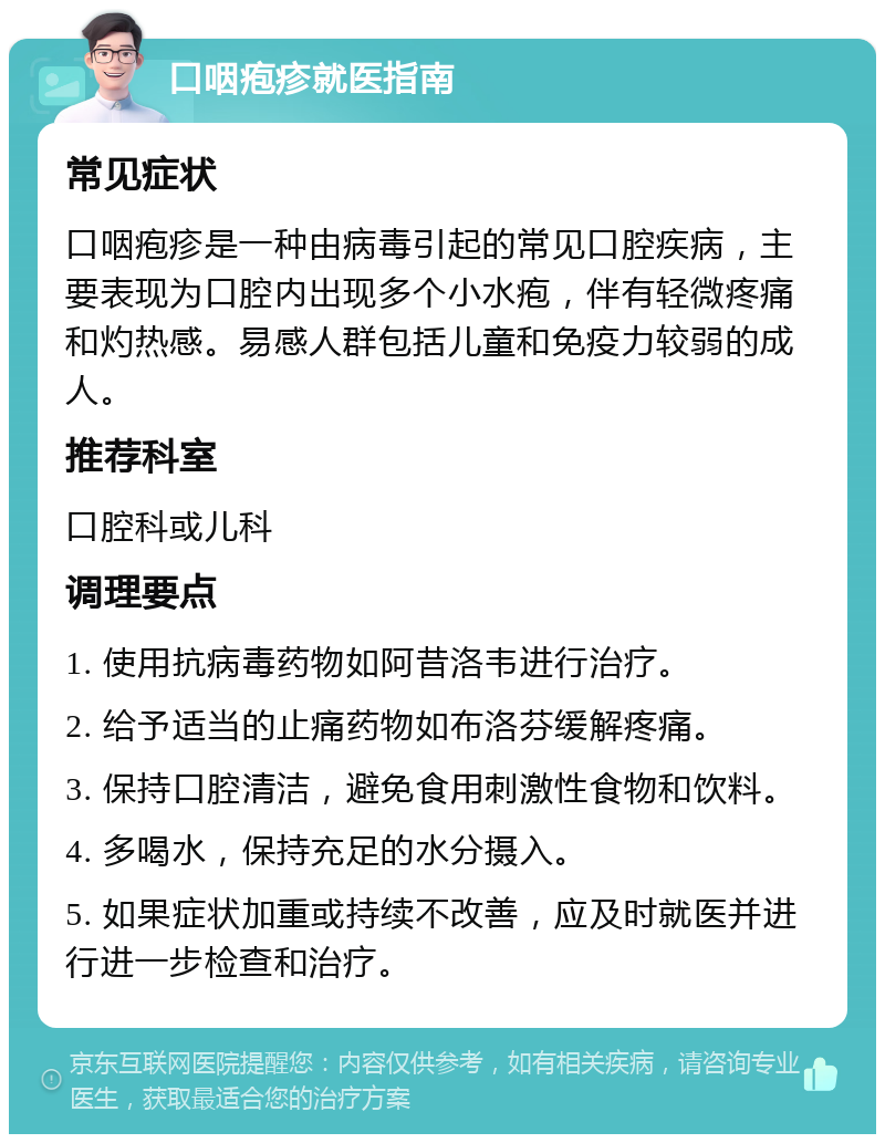 口咽疱疹就医指南 常见症状 口咽疱疹是一种由病毒引起的常见口腔疾病，主要表现为口腔内出现多个小水疱，伴有轻微疼痛和灼热感。易感人群包括儿童和免疫力较弱的成人。 推荐科室 口腔科或儿科 调理要点 1. 使用抗病毒药物如阿昔洛韦进行治疗。 2. 给予适当的止痛药物如布洛芬缓解疼痛。 3. 保持口腔清洁，避免食用刺激性食物和饮料。 4. 多喝水，保持充足的水分摄入。 5. 如果症状加重或持续不改善，应及时就医并进行进一步检查和治疗。