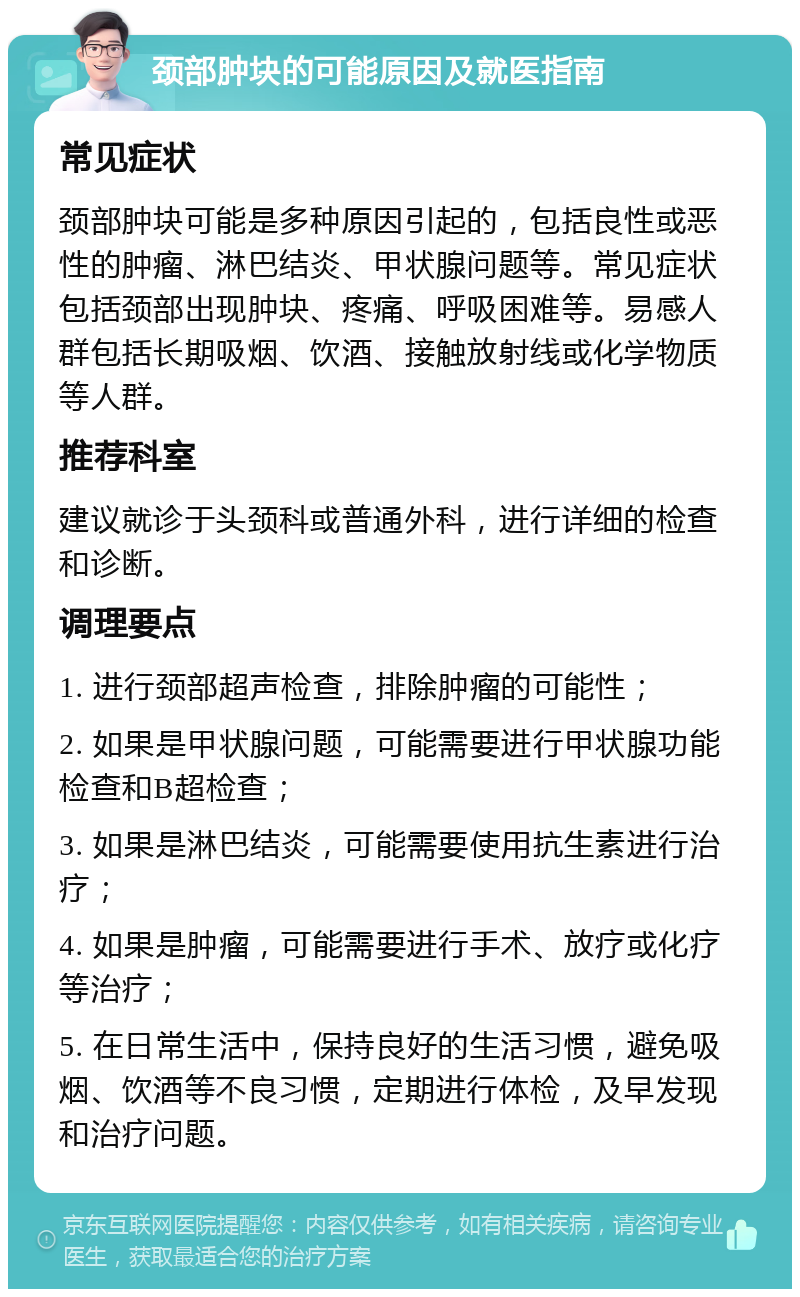 颈部肿块的可能原因及就医指南 常见症状 颈部肿块可能是多种原因引起的，包括良性或恶性的肿瘤、淋巴结炎、甲状腺问题等。常见症状包括颈部出现肿块、疼痛、呼吸困难等。易感人群包括长期吸烟、饮酒、接触放射线或化学物质等人群。 推荐科室 建议就诊于头颈科或普通外科，进行详细的检查和诊断。 调理要点 1. 进行颈部超声检查，排除肿瘤的可能性； 2. 如果是甲状腺问题，可能需要进行甲状腺功能检查和B超检查； 3. 如果是淋巴结炎，可能需要使用抗生素进行治疗； 4. 如果是肿瘤，可能需要进行手术、放疗或化疗等治疗； 5. 在日常生活中，保持良好的生活习惯，避免吸烟、饮酒等不良习惯，定期进行体检，及早发现和治疗问题。