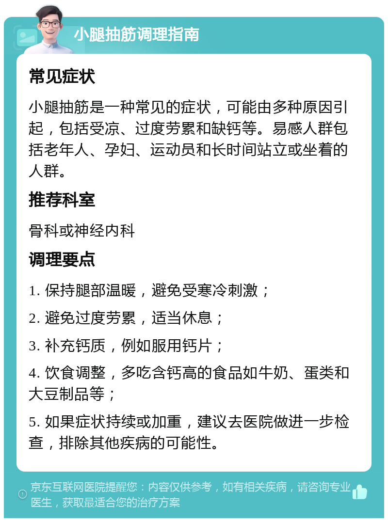 小腿抽筋调理指南 常见症状 小腿抽筋是一种常见的症状，可能由多种原因引起，包括受凉、过度劳累和缺钙等。易感人群包括老年人、孕妇、运动员和长时间站立或坐着的人群。 推荐科室 骨科或神经内科 调理要点 1. 保持腿部温暖，避免受寒冷刺激； 2. 避免过度劳累，适当休息； 3. 补充钙质，例如服用钙片； 4. 饮食调整，多吃含钙高的食品如牛奶、蛋类和大豆制品等； 5. 如果症状持续或加重，建议去医院做进一步检查，排除其他疾病的可能性。