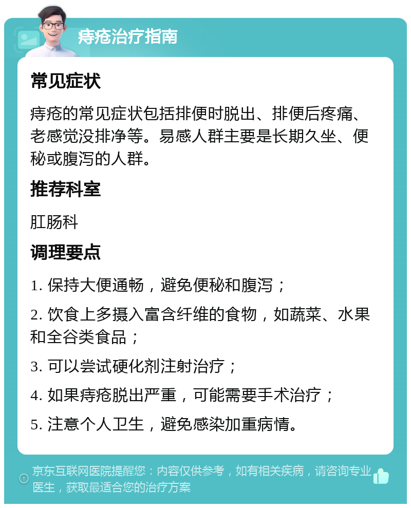 痔疮治疗指南 常见症状 痔疮的常见症状包括排便时脱出、排便后疼痛、老感觉没排净等。易感人群主要是长期久坐、便秘或腹泻的人群。 推荐科室 肛肠科 调理要点 1. 保持大便通畅，避免便秘和腹泻； 2. 饮食上多摄入富含纤维的食物，如蔬菜、水果和全谷类食品； 3. 可以尝试硬化剂注射治疗； 4. 如果痔疮脱出严重，可能需要手术治疗； 5. 注意个人卫生，避免感染加重病情。