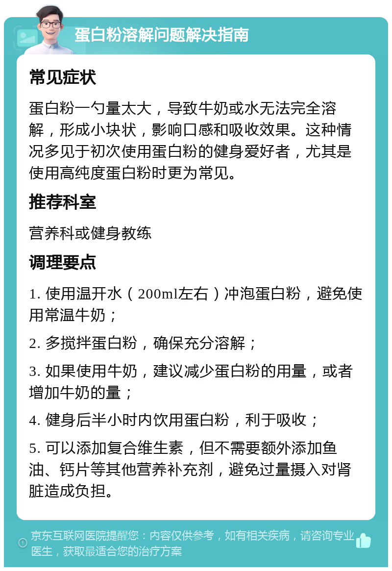 蛋白粉溶解问题解决指南 常见症状 蛋白粉一勺量太大，导致牛奶或水无法完全溶解，形成小块状，影响口感和吸收效果。这种情况多见于初次使用蛋白粉的健身爱好者，尤其是使用高纯度蛋白粉时更为常见。 推荐科室 营养科或健身教练 调理要点 1. 使用温开水（200ml左右）冲泡蛋白粉，避免使用常温牛奶； 2. 多搅拌蛋白粉，确保充分溶解； 3. 如果使用牛奶，建议减少蛋白粉的用量，或者增加牛奶的量； 4. 健身后半小时内饮用蛋白粉，利于吸收； 5. 可以添加复合维生素，但不需要额外添加鱼油、钙片等其他营养补充剂，避免过量摄入对肾脏造成负担。