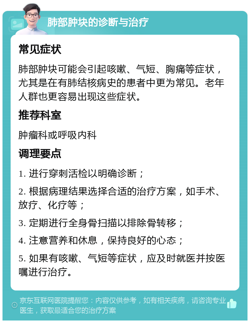 肺部肿块的诊断与治疗 常见症状 肺部肿块可能会引起咳嗽、气短、胸痛等症状，尤其是在有肺结核病史的患者中更为常见。老年人群也更容易出现这些症状。 推荐科室 肿瘤科或呼吸内科 调理要点 1. 进行穿刺活检以明确诊断； 2. 根据病理结果选择合适的治疗方案，如手术、放疗、化疗等； 3. 定期进行全身骨扫描以排除骨转移； 4. 注意营养和休息，保持良好的心态； 5. 如果有咳嗽、气短等症状，应及时就医并按医嘱进行治疗。