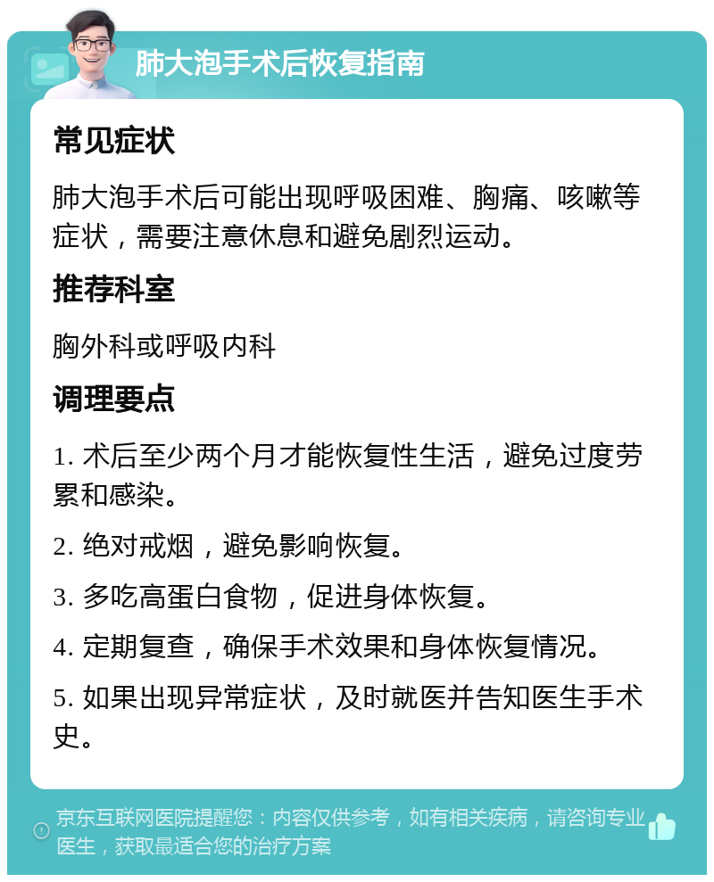 肺大泡手术后恢复指南 常见症状 肺大泡手术后可能出现呼吸困难、胸痛、咳嗽等症状，需要注意休息和避免剧烈运动。 推荐科室 胸外科或呼吸内科 调理要点 1. 术后至少两个月才能恢复性生活，避免过度劳累和感染。 2. 绝对戒烟，避免影响恢复。 3. 多吃高蛋白食物，促进身体恢复。 4. 定期复查，确保手术效果和身体恢复情况。 5. 如果出现异常症状，及时就医并告知医生手术史。