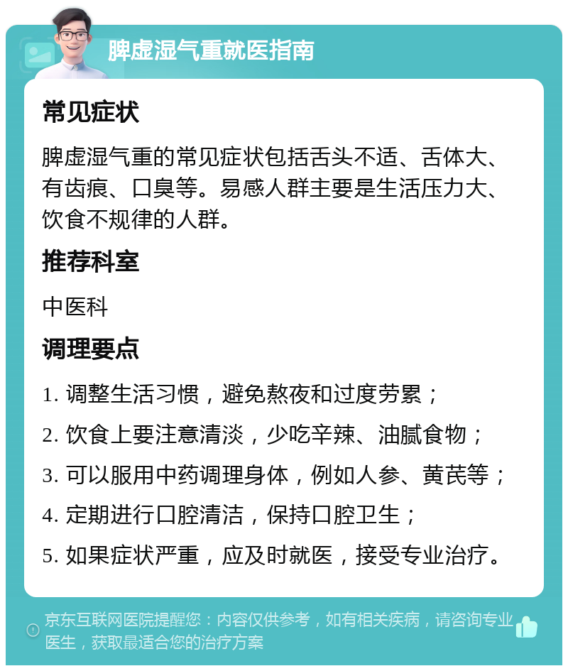 脾虚湿气重就医指南 常见症状 脾虚湿气重的常见症状包括舌头不适、舌体大、有齿痕、口臭等。易感人群主要是生活压力大、饮食不规律的人群。 推荐科室 中医科 调理要点 1. 调整生活习惯，避免熬夜和过度劳累； 2. 饮食上要注意清淡，少吃辛辣、油腻食物； 3. 可以服用中药调理身体，例如人参、黄芪等； 4. 定期进行口腔清洁，保持口腔卫生； 5. 如果症状严重，应及时就医，接受专业治疗。