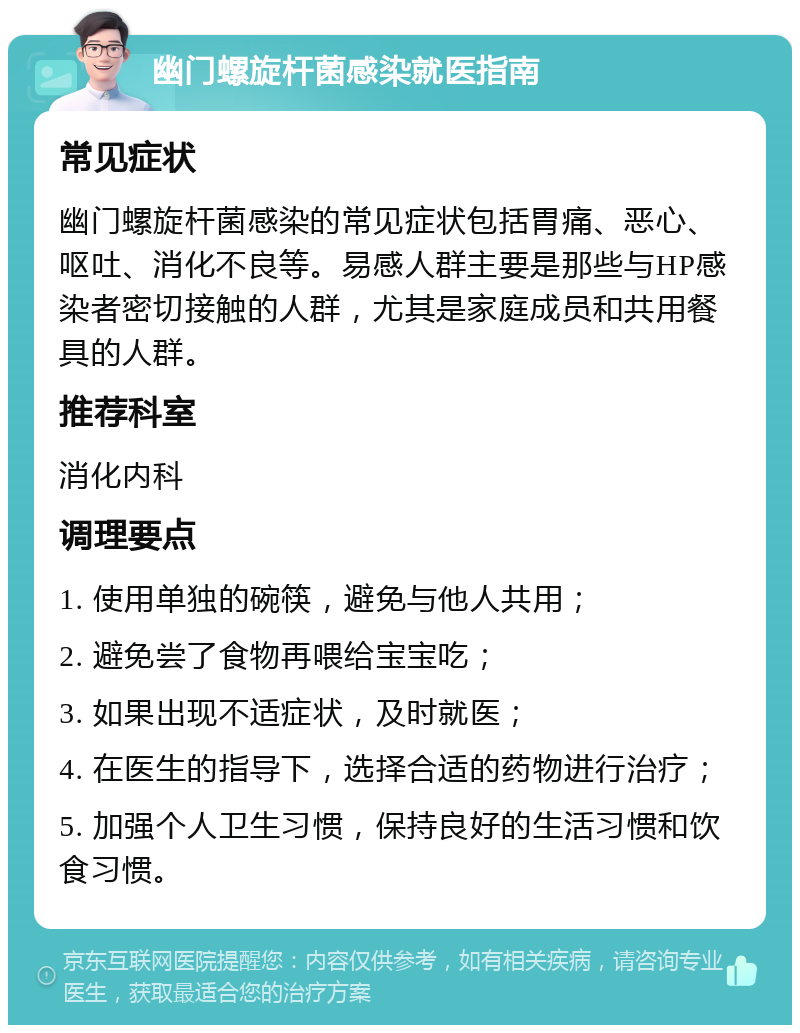 幽门螺旋杆菌感染就医指南 常见症状 幽门螺旋杆菌感染的常见症状包括胃痛、恶心、呕吐、消化不良等。易感人群主要是那些与HP感染者密切接触的人群，尤其是家庭成员和共用餐具的人群。 推荐科室 消化内科 调理要点 1. 使用单独的碗筷，避免与他人共用； 2. 避免尝了食物再喂给宝宝吃； 3. 如果出现不适症状，及时就医； 4. 在医生的指导下，选择合适的药物进行治疗； 5. 加强个人卫生习惯，保持良好的生活习惯和饮食习惯。