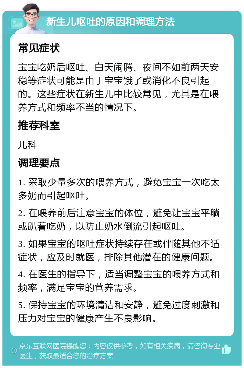 新生儿呕吐的原因和调理方法 常见症状 宝宝吃奶后呕吐、白天闹腾、夜间不如前两天安稳等症状可能是由于宝宝饿了或消化不良引起的。这些症状在新生儿中比较常见，尤其是在喂养方式和频率不当的情况下。 推荐科室 儿科 调理要点 1. 采取少量多次的喂养方式，避免宝宝一次吃太多奶而引起呕吐。 2. 在喂养前后注意宝宝的体位，避免让宝宝平躺或趴着吃奶，以防止奶水倒流引起呕吐。 3. 如果宝宝的呕吐症状持续存在或伴随其他不适症状，应及时就医，排除其他潜在的健康问题。 4. 在医生的指导下，适当调整宝宝的喂养方式和频率，满足宝宝的营养需求。 5. 保持宝宝的环境清洁和安静，避免过度刺激和压力对宝宝的健康产生不良影响。