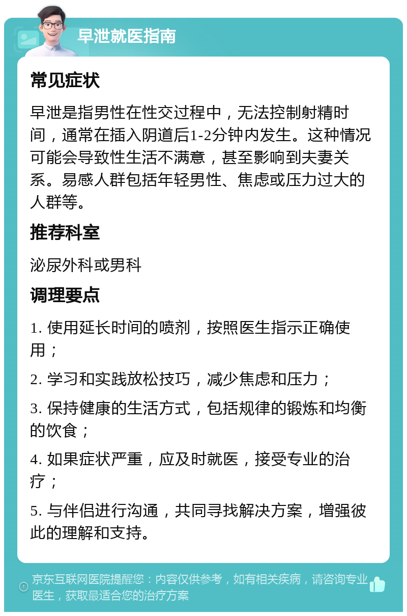 早泄就医指南 常见症状 早泄是指男性在性交过程中，无法控制射精时间，通常在插入阴道后1-2分钟内发生。这种情况可能会导致性生活不满意，甚至影响到夫妻关系。易感人群包括年轻男性、焦虑或压力过大的人群等。 推荐科室 泌尿外科或男科 调理要点 1. 使用延长时间的喷剂，按照医生指示正确使用； 2. 学习和实践放松技巧，减少焦虑和压力； 3. 保持健康的生活方式，包括规律的锻炼和均衡的饮食； 4. 如果症状严重，应及时就医，接受专业的治疗； 5. 与伴侣进行沟通，共同寻找解决方案，增强彼此的理解和支持。