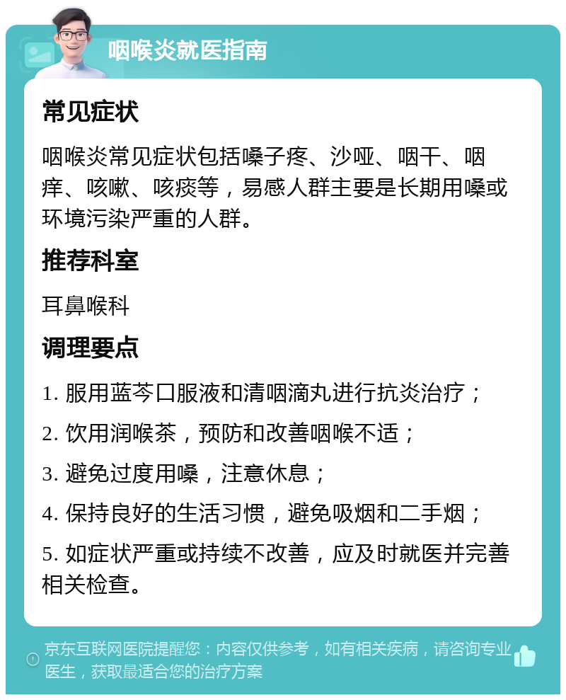 咽喉炎就医指南 常见症状 咽喉炎常见症状包括嗓子疼、沙哑、咽干、咽痒、咳嗽、咳痰等，易感人群主要是长期用嗓或环境污染严重的人群。 推荐科室 耳鼻喉科 调理要点 1. 服用蓝芩口服液和清咽滴丸进行抗炎治疗； 2. 饮用润喉茶，预防和改善咽喉不适； 3. 避免过度用嗓，注意休息； 4. 保持良好的生活习惯，避免吸烟和二手烟； 5. 如症状严重或持续不改善，应及时就医并完善相关检查。