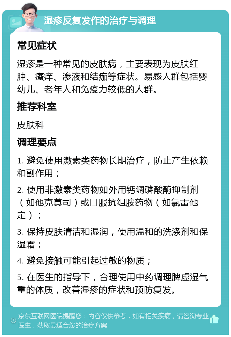 湿疹反复发作的治疗与调理 常见症状 湿疹是一种常见的皮肤病，主要表现为皮肤红肿、瘙痒、渗液和结痂等症状。易感人群包括婴幼儿、老年人和免疫力较低的人群。 推荐科室 皮肤科 调理要点 1. 避免使用激素类药物长期治疗，防止产生依赖和副作用； 2. 使用非激素类药物如外用钙调磷酸酶抑制剂（如他克莫司）或口服抗组胺药物（如氯雷他定）； 3. 保持皮肤清洁和湿润，使用温和的洗涤剂和保湿霜； 4. 避免接触可能引起过敏的物质； 5. 在医生的指导下，合理使用中药调理脾虚湿气重的体质，改善湿疹的症状和预防复发。