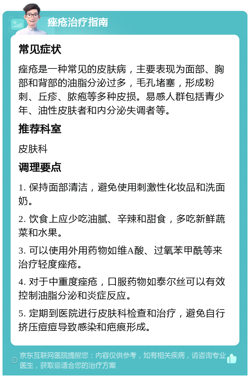 痤疮治疗指南 常见症状 痤疮是一种常见的皮肤病，主要表现为面部、胸部和背部的油脂分泌过多，毛孔堵塞，形成粉刺、丘疹、脓疱等多种皮损。易感人群包括青少年、油性皮肤者和内分泌失调者等。 推荐科室 皮肤科 调理要点 1. 保持面部清洁，避免使用刺激性化妆品和洗面奶。 2. 饮食上应少吃油腻、辛辣和甜食，多吃新鲜蔬菜和水果。 3. 可以使用外用药物如维A酸、过氧苯甲酰等来治疗轻度痤疮。 4. 对于中重度痤疮，口服药物如泰尔丝可以有效控制油脂分泌和炎症反应。 5. 定期到医院进行皮肤科检查和治疗，避免自行挤压痘痘导致感染和疤痕形成。