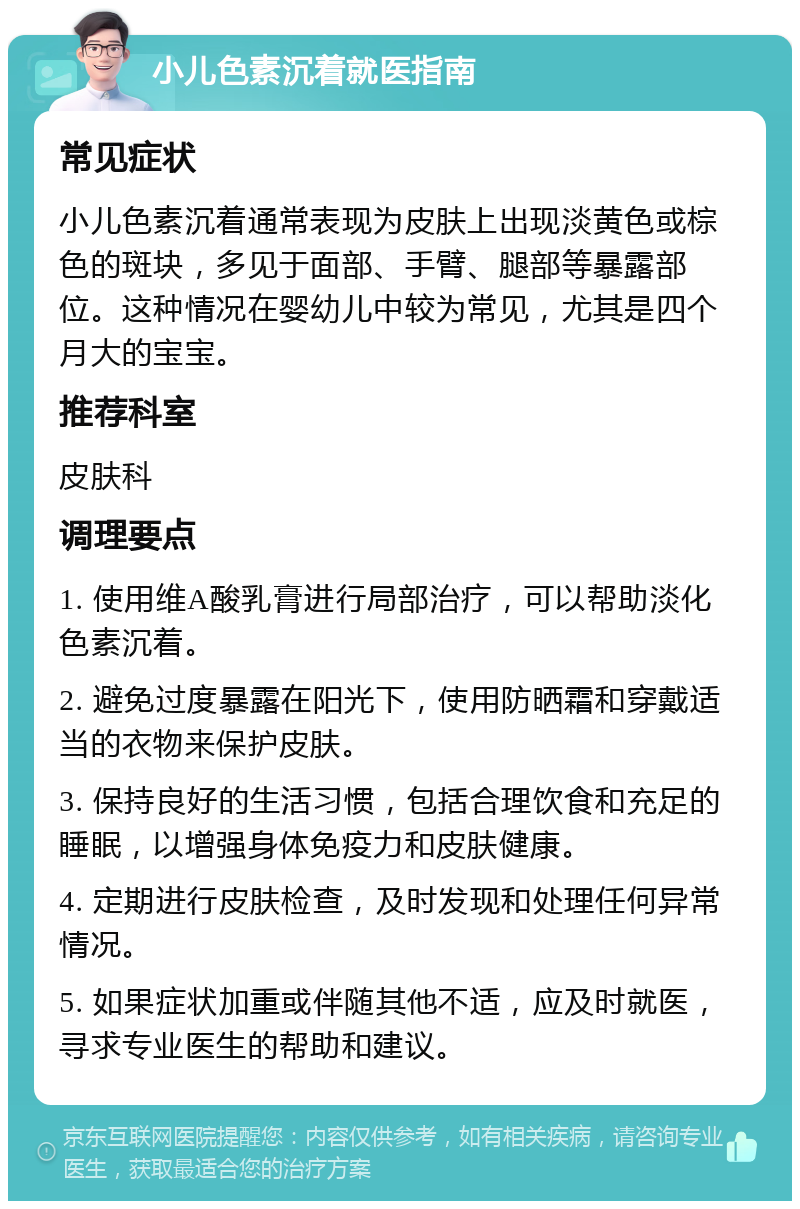 小儿色素沉着就医指南 常见症状 小儿色素沉着通常表现为皮肤上出现淡黄色或棕色的斑块，多见于面部、手臂、腿部等暴露部位。这种情况在婴幼儿中较为常见，尤其是四个月大的宝宝。 推荐科室 皮肤科 调理要点 1. 使用维A酸乳膏进行局部治疗，可以帮助淡化色素沉着。 2. 避免过度暴露在阳光下，使用防晒霜和穿戴适当的衣物来保护皮肤。 3. 保持良好的生活习惯，包括合理饮食和充足的睡眠，以增强身体免疫力和皮肤健康。 4. 定期进行皮肤检查，及时发现和处理任何异常情况。 5. 如果症状加重或伴随其他不适，应及时就医，寻求专业医生的帮助和建议。