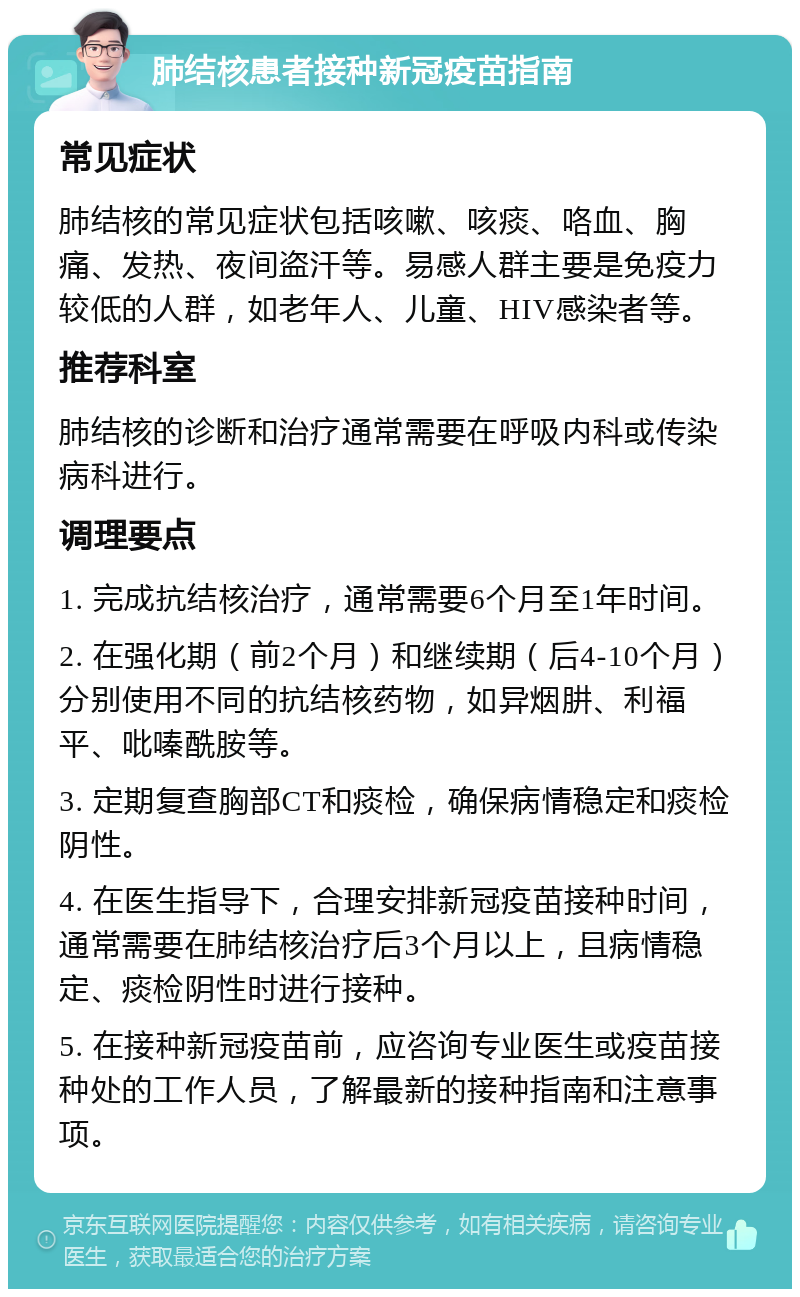 肺结核患者接种新冠疫苗指南 常见症状 肺结核的常见症状包括咳嗽、咳痰、咯血、胸痛、发热、夜间盗汗等。易感人群主要是免疫力较低的人群，如老年人、儿童、HIV感染者等。 推荐科室 肺结核的诊断和治疗通常需要在呼吸内科或传染病科进行。 调理要点 1. 完成抗结核治疗，通常需要6个月至1年时间。 2. 在强化期（前2个月）和继续期（后4-10个月）分别使用不同的抗结核药物，如异烟肼、利福平、吡嗪酰胺等。 3. 定期复查胸部CT和痰检，确保病情稳定和痰检阴性。 4. 在医生指导下，合理安排新冠疫苗接种时间，通常需要在肺结核治疗后3个月以上，且病情稳定、痰检阴性时进行接种。 5. 在接种新冠疫苗前，应咨询专业医生或疫苗接种处的工作人员，了解最新的接种指南和注意事项。