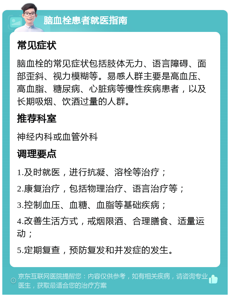 脑血栓患者就医指南 常见症状 脑血栓的常见症状包括肢体无力、语言障碍、面部歪斜、视力模糊等。易感人群主要是高血压、高血脂、糖尿病、心脏病等慢性疾病患者，以及长期吸烟、饮酒过量的人群。 推荐科室 神经内科或血管外科 调理要点 1.及时就医，进行抗凝、溶栓等治疗； 2.康复治疗，包括物理治疗、语言治疗等； 3.控制血压、血糖、血脂等基础疾病； 4.改善生活方式，戒烟限酒、合理膳食、适量运动； 5.定期复查，预防复发和并发症的发生。