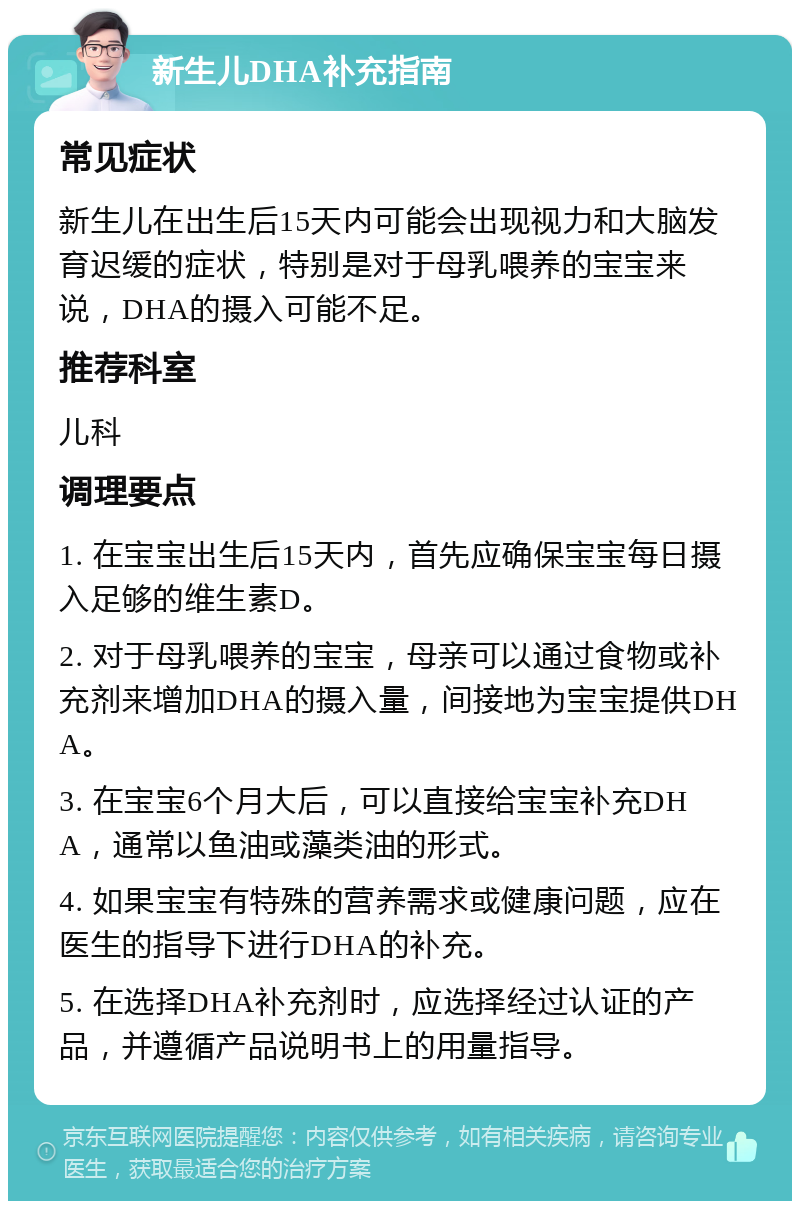 新生儿DHA补充指南 常见症状 新生儿在出生后15天内可能会出现视力和大脑发育迟缓的症状，特别是对于母乳喂养的宝宝来说，DHA的摄入可能不足。 推荐科室 儿科 调理要点 1. 在宝宝出生后15天内，首先应确保宝宝每日摄入足够的维生素D。 2. 对于母乳喂养的宝宝，母亲可以通过食物或补充剂来增加DHA的摄入量，间接地为宝宝提供DHA。 3. 在宝宝6个月大后，可以直接给宝宝补充DHA，通常以鱼油或藻类油的形式。 4. 如果宝宝有特殊的营养需求或健康问题，应在医生的指导下进行DHA的补充。 5. 在选择DHA补充剂时，应选择经过认证的产品，并遵循产品说明书上的用量指导。