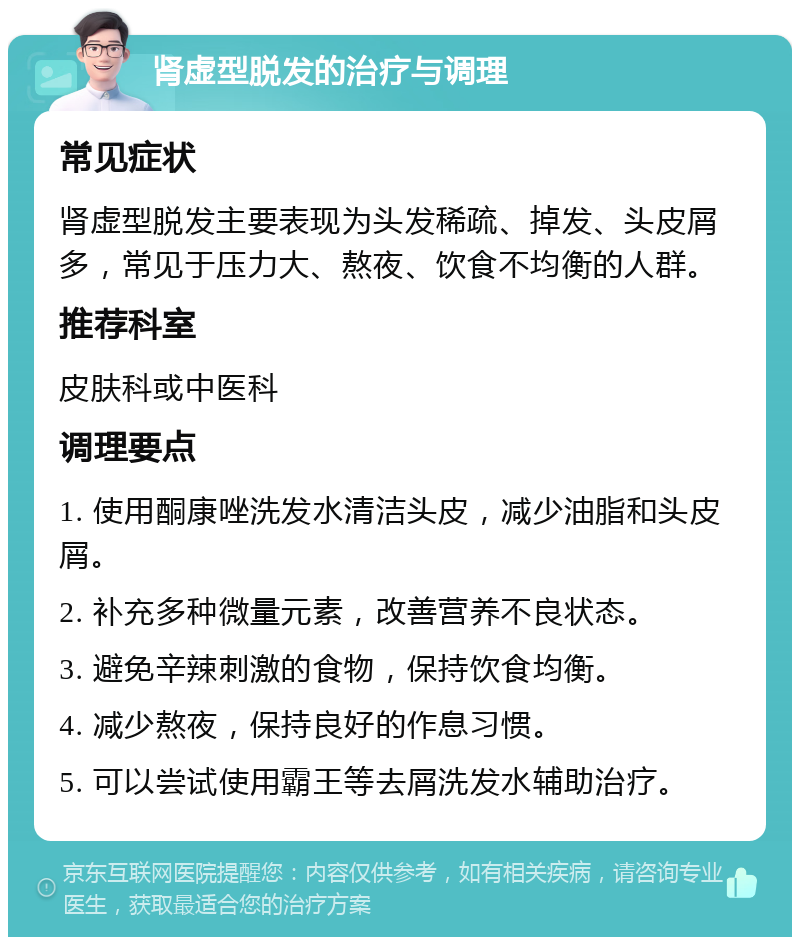 肾虚型脱发的治疗与调理 常见症状 肾虚型脱发主要表现为头发稀疏、掉发、头皮屑多，常见于压力大、熬夜、饮食不均衡的人群。 推荐科室 皮肤科或中医科 调理要点 1. 使用酮康唑洗发水清洁头皮，减少油脂和头皮屑。 2. 补充多种微量元素，改善营养不良状态。 3. 避免辛辣刺激的食物，保持饮食均衡。 4. 减少熬夜，保持良好的作息习惯。 5. 可以尝试使用霸王等去屑洗发水辅助治疗。