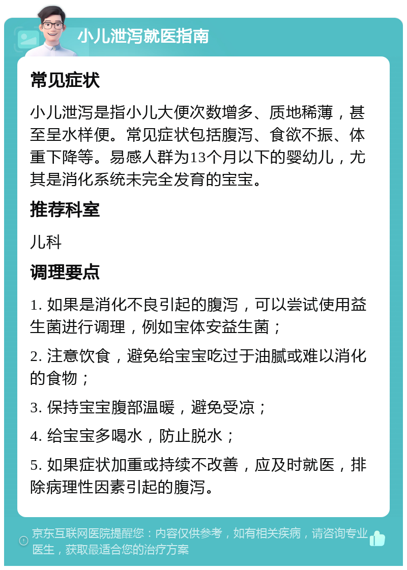 小儿泄泻就医指南 常见症状 小儿泄泻是指小儿大便次数增多、质地稀薄，甚至呈水样便。常见症状包括腹泻、食欲不振、体重下降等。易感人群为13个月以下的婴幼儿，尤其是消化系统未完全发育的宝宝。 推荐科室 儿科 调理要点 1. 如果是消化不良引起的腹泻，可以尝试使用益生菌进行调理，例如宝体安益生菌； 2. 注意饮食，避免给宝宝吃过于油腻或难以消化的食物； 3. 保持宝宝腹部温暖，避免受凉； 4. 给宝宝多喝水，防止脱水； 5. 如果症状加重或持续不改善，应及时就医，排除病理性因素引起的腹泻。