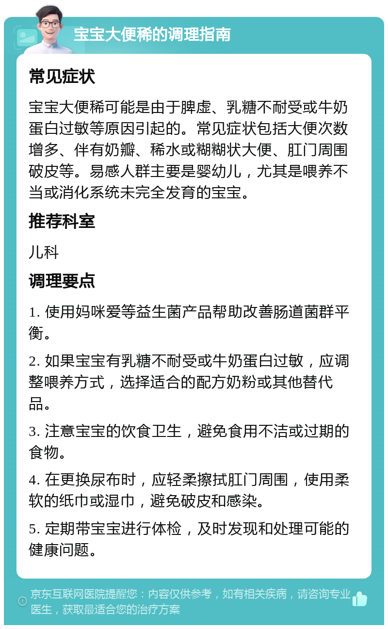 宝宝大便稀的调理指南 常见症状 宝宝大便稀可能是由于脾虚、乳糖不耐受或牛奶蛋白过敏等原因引起的。常见症状包括大便次数增多、伴有奶瓣、稀水或糊糊状大便、肛门周围破皮等。易感人群主要是婴幼儿，尤其是喂养不当或消化系统未完全发育的宝宝。 推荐科室 儿科 调理要点 1. 使用妈咪爱等益生菌产品帮助改善肠道菌群平衡。 2. 如果宝宝有乳糖不耐受或牛奶蛋白过敏，应调整喂养方式，选择适合的配方奶粉或其他替代品。 3. 注意宝宝的饮食卫生，避免食用不洁或过期的食物。 4. 在更换尿布时，应轻柔擦拭肛门周围，使用柔软的纸巾或湿巾，避免破皮和感染。 5. 定期带宝宝进行体检，及时发现和处理可能的健康问题。