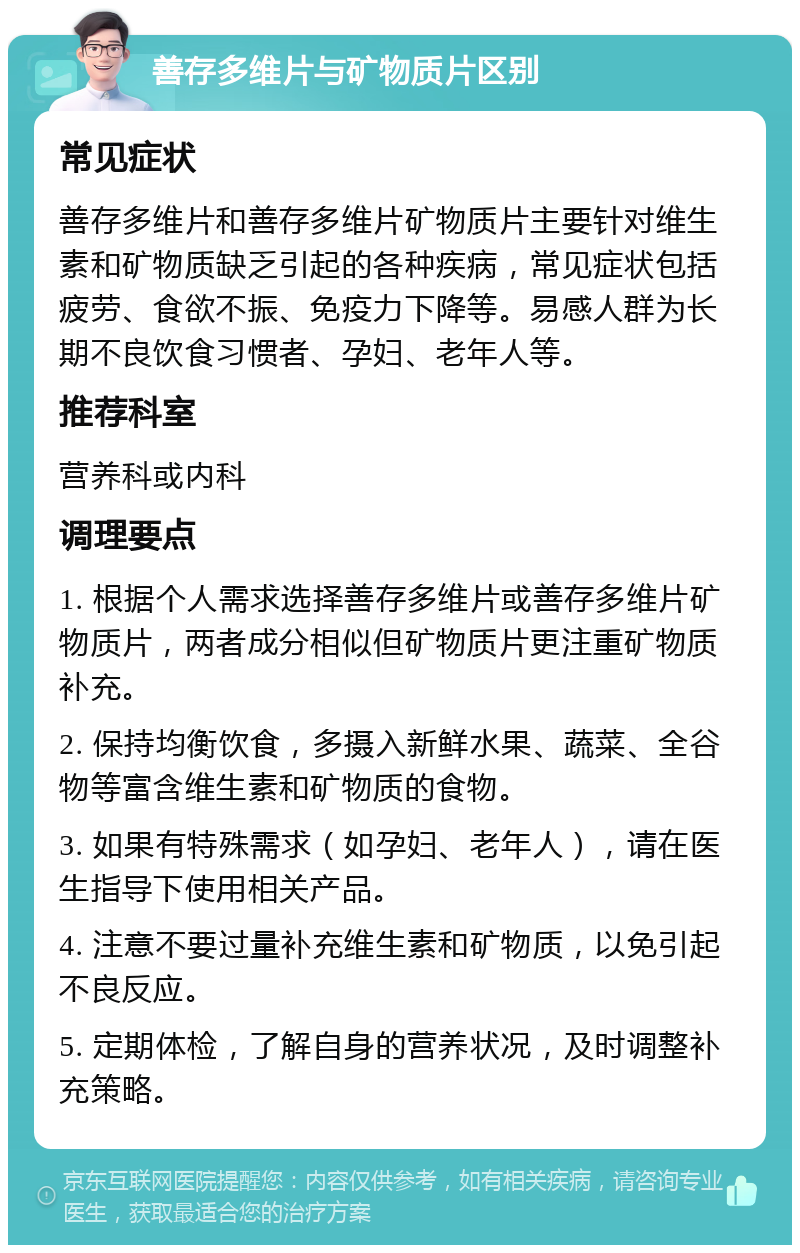 善存多维片与矿物质片区别 常见症状 善存多维片和善存多维片矿物质片主要针对维生素和矿物质缺乏引起的各种疾病，常见症状包括疲劳、食欲不振、免疫力下降等。易感人群为长期不良饮食习惯者、孕妇、老年人等。 推荐科室 营养科或内科 调理要点 1. 根据个人需求选择善存多维片或善存多维片矿物质片，两者成分相似但矿物质片更注重矿物质补充。 2. 保持均衡饮食，多摄入新鲜水果、蔬菜、全谷物等富含维生素和矿物质的食物。 3. 如果有特殊需求（如孕妇、老年人），请在医生指导下使用相关产品。 4. 注意不要过量补充维生素和矿物质，以免引起不良反应。 5. 定期体检，了解自身的营养状况，及时调整补充策略。