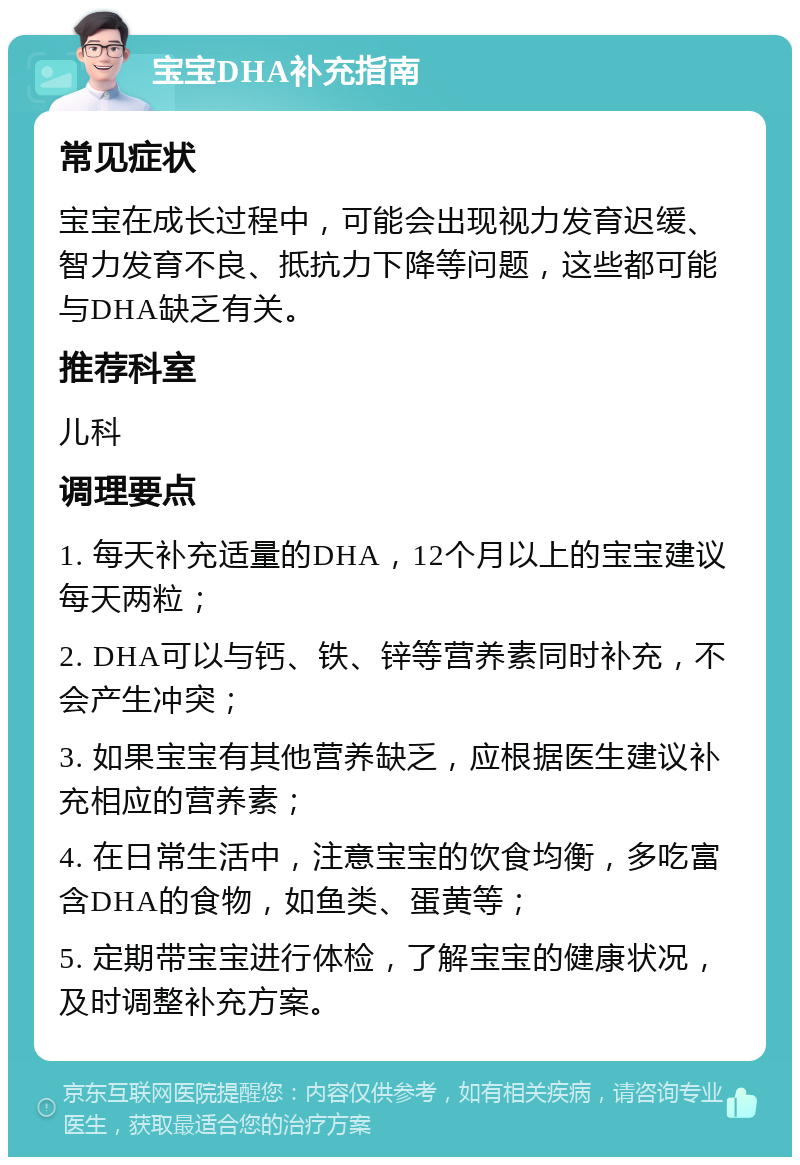 宝宝DHA补充指南 常见症状 宝宝在成长过程中，可能会出现视力发育迟缓、智力发育不良、抵抗力下降等问题，这些都可能与DHA缺乏有关。 推荐科室 儿科 调理要点 1. 每天补充适量的DHA，12个月以上的宝宝建议每天两粒； 2. DHA可以与钙、铁、锌等营养素同时补充，不会产生冲突； 3. 如果宝宝有其他营养缺乏，应根据医生建议补充相应的营养素； 4. 在日常生活中，注意宝宝的饮食均衡，多吃富含DHA的食物，如鱼类、蛋黄等； 5. 定期带宝宝进行体检，了解宝宝的健康状况，及时调整补充方案。