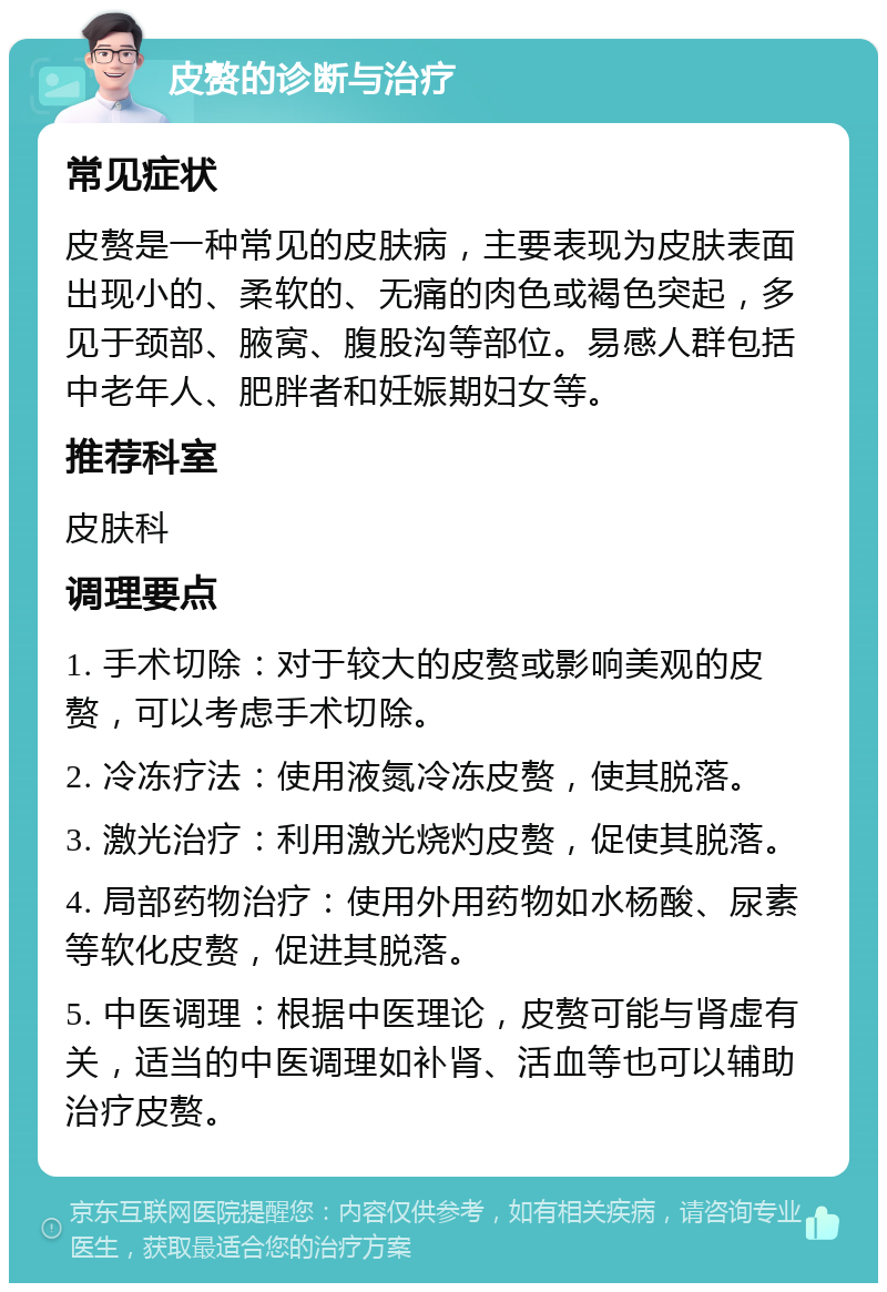 皮赘的诊断与治疗 常见症状 皮赘是一种常见的皮肤病，主要表现为皮肤表面出现小的、柔软的、无痛的肉色或褐色突起，多见于颈部、腋窝、腹股沟等部位。易感人群包括中老年人、肥胖者和妊娠期妇女等。 推荐科室 皮肤科 调理要点 1. 手术切除：对于较大的皮赘或影响美观的皮赘，可以考虑手术切除。 2. 冷冻疗法：使用液氮冷冻皮赘，使其脱落。 3. 激光治疗：利用激光烧灼皮赘，促使其脱落。 4. 局部药物治疗：使用外用药物如水杨酸、尿素等软化皮赘，促进其脱落。 5. 中医调理：根据中医理论，皮赘可能与肾虚有关，适当的中医调理如补肾、活血等也可以辅助治疗皮赘。